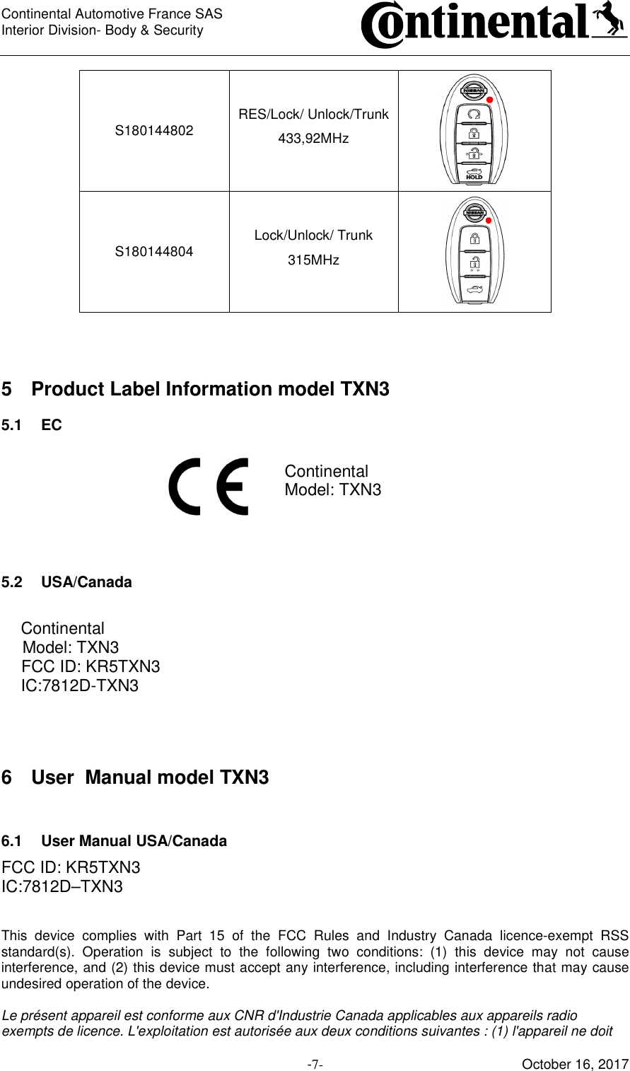Continental Automotive France SAS     Interior Division- Body &amp; Security         -7- October 16, 2017 S180144802  RES/Lock/ Unlock/Trunk 433,92MHz   S180144804  Lock/Unlock/ Trunk 315MHz     5  Product Label Information model TXN3 5.1  EC  Continental Model: TXN3    5.2  USA/Canada  Continental Model: TXN3 FCC ID: KR5TXN3 IC:7812D-TXN3   6  User  Manual model TXN3  6.1  User Manual USA/Canada FCC ID: KR5TXN3 IC:7812D–TXN3   This  device  complies  with  Part  15  of  the  FCC  Rules  and  Industry  Canada  licence-exempt  RSS standard(s).  Operation  is  subject  to  the  following  two  conditions:  (1)  this  device  may  not  cause interference, and (2) this device must accept any interference, including interference that may cause undesired operation of the device.  Le présent appareil est conforme aux CNR d&apos;Industrie Canada applicables aux appareils radio exempts de licence. L&apos;exploitation est autorisée aux deux conditions suivantes : (1) l&apos;appareil ne doit 