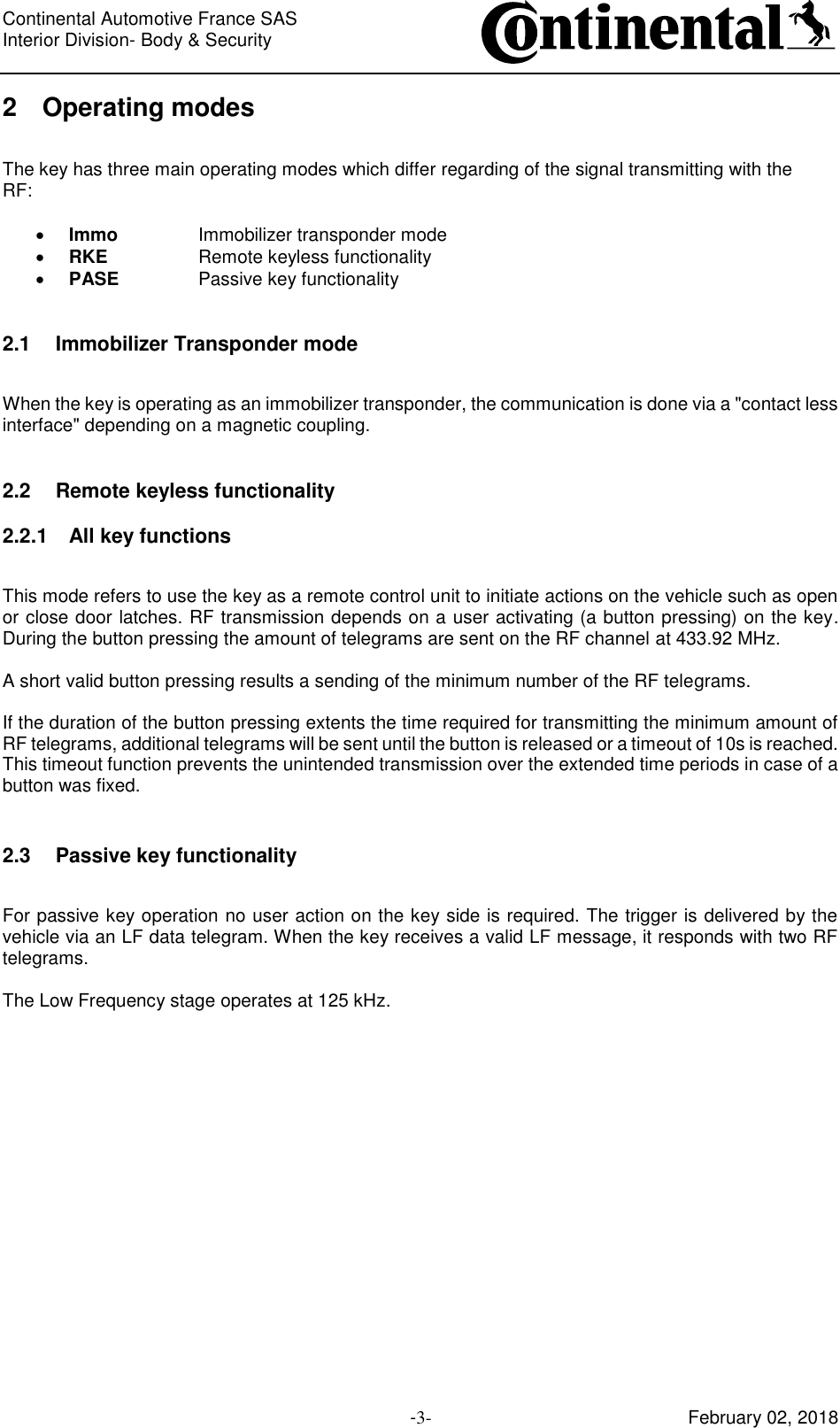 Continental Automotive France SAS     Interior Division- Body &amp; Security         -3- February 02, 2018 2 Operating modes  The key has three main operating modes which differ regarding of the signal transmitting with the RF:   Immo    Immobilizer transponder mode  RKE    Remote keyless functionality  PASE    Passive key functionality  2.1 Immobilizer Transponder mode  When the key is operating as an immobilizer transponder, the communication is done via a &quot;contact less interface&quot; depending on a magnetic coupling.  2.2 Remote keyless functionality 2.2.1 All key functions  This mode refers to use the key as a remote control unit to initiate actions on the vehicle such as open or close door latches. RF transmission depends on a user activating (a button pressing) on the key. During the button pressing the amount of telegrams are sent on the RF channel at 433.92 MHz.  A short valid button pressing results a sending of the minimum number of the RF telegrams.  If the duration of the button pressing extents the time required for transmitting the minimum amount of RF telegrams, additional telegrams will be sent until the button is released or a timeout of 10s is reached. This timeout function prevents the unintended transmission over the extended time periods in case of a button was fixed.  2.3 Passive key functionality  For passive key operation no user action on the key side is required. The trigger is delivered by the vehicle via an LF data telegram. When the key receives a valid LF message, it responds with two RF telegrams.  The Low Frequency stage operates at 125 kHz.       