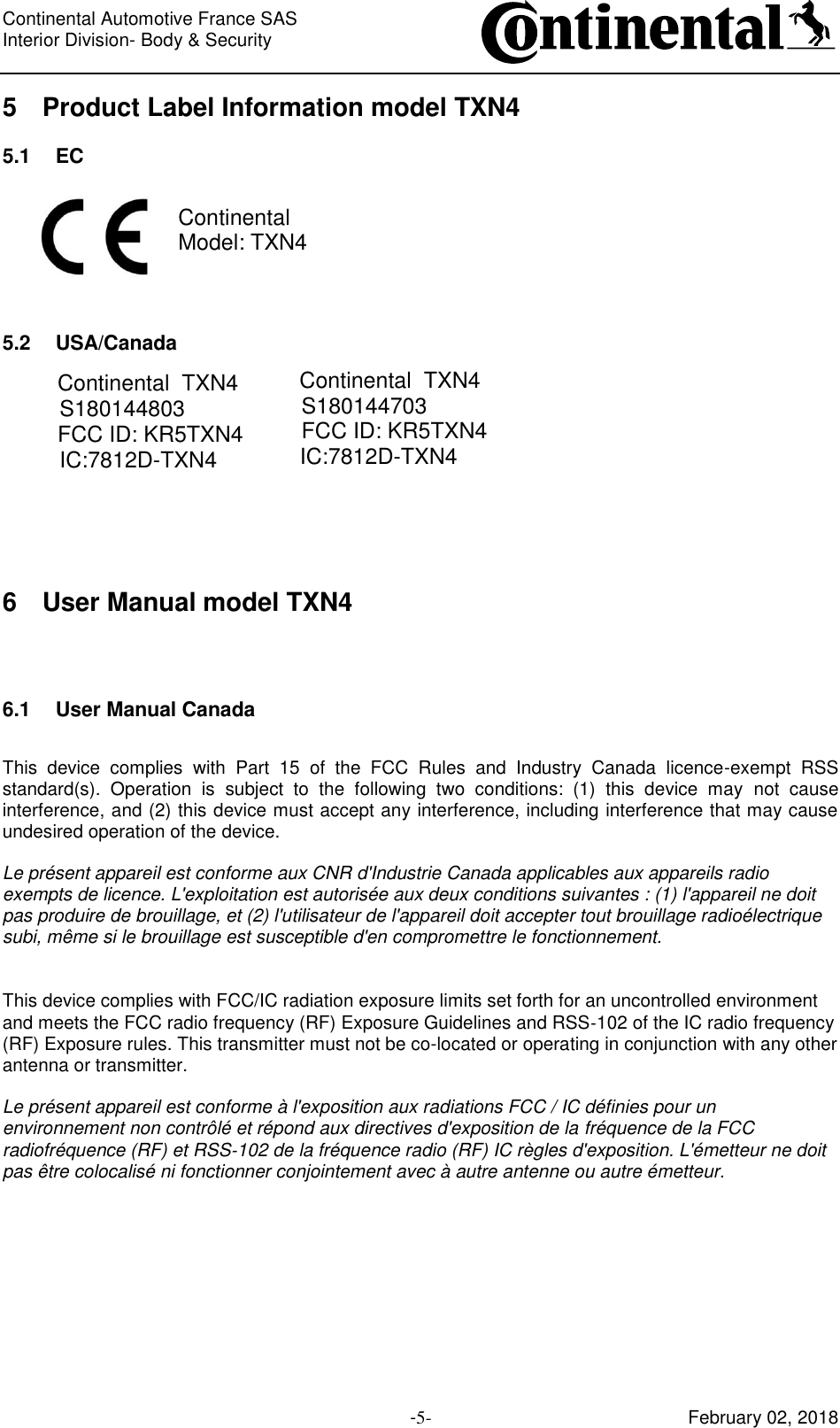 Continental Automotive France SAS     Interior Division- Body &amp; Security         -5- February 02, 2018 5 Product Label Information model TXN4 5.1 EC  Continental Model: TXN4    5.2 USA/Canada Continental  TXN4S180144703FCC ID: KR5TXN4IC:7812D-TXN4  6 User Manual model TXN4 6.1 User Manual Canada  This  device  complies  with  Part  15  of  the  FCC  Rules  and  Industry  Canada  licence-exempt  RSS standard(s).  Operation  is  subject  to  the  following  two  conditions:  (1)  this  device  may  not  cause interference, and (2) this device must accept any interference, including interference that may cause undesired operation of the device.  Le présent appareil est conforme aux CNR d&apos;Industrie Canada applicables aux appareils radio exempts de licence. L&apos;exploitation est autorisée aux deux conditions suivantes : (1) l&apos;appareil ne doit pas produire de brouillage, et (2) l&apos;utilisateur de l&apos;appareil doit accepter tout brouillage radioélectrique subi, même si le brouillage est susceptible d&apos;en compromettre le fonctionnement.   This device complies with FCC/IC radiation exposure limits set forth for an uncontrolled environment and meets the FCC radio frequency (RF) Exposure Guidelines and RSS‐102 of the IC radio frequency (RF) Exposure rules. This transmitter must not be co-located or operating in conjunction with any other antenna or transmitter.  Le présent appareil est conforme à l&apos;exposition aux radiations FCC / IC définies pour un environnement non contrôlé et répond aux directives d&apos;exposition de la fréquence de la FCC radiofréquence (RF) et RSS‐102 de la fréquence radio (RF) IC règles d&apos;exposition. L&apos;émetteur ne doit pas être colocalisé ni fonctionner conjointement avec à autre antenne ou autre émetteur.     Continental  TXN4S180144803FCC ID: KR5TXN4IC:7812D-TXN4