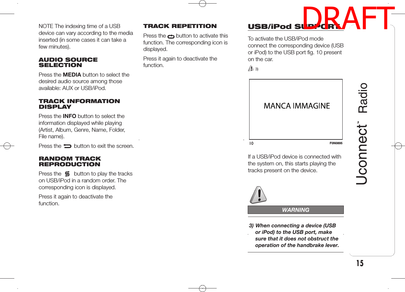 NOTE The indexing time of a USBdevice can vary according to the mediainserted (in some cases it can take afew minutes).AUDIO SOURCESELECTIONPress the MEDIA button to select thedesired audio source among thoseavailable: AUX or USB/iPod.TRACK INFORMATIONDISPLAYPress the INFO button to select theinformation displayed while playing(Artist, Album, Genre, Name, Folder,File name).Press the button to exit the screen.RANDOM TRACKREPRODUCTIONPress the button to play the trackson USB/iPod in a random order. Thecorresponding icon is displayed.Press it again to deactivate thefunction.TRACK REPETITIONPress the button to activate thisfunction. The corresponding icon isdisplayed.Press it again to deactivate thefunction.USB/iPod SUPPORTTo activate the USB/iPod modeconnect the corresponding device (USBor iPod) to the USB port fig. 10 presenton the car.3)If a USB/iPod device is connected withthe system on, this starts playing thetracks present on the device.WARNING3) When connecting a device (USBor iPod) to the USB port, makesure that it does not obstruct theoperation of the handbrake lever.10 F0N089515DRAFT