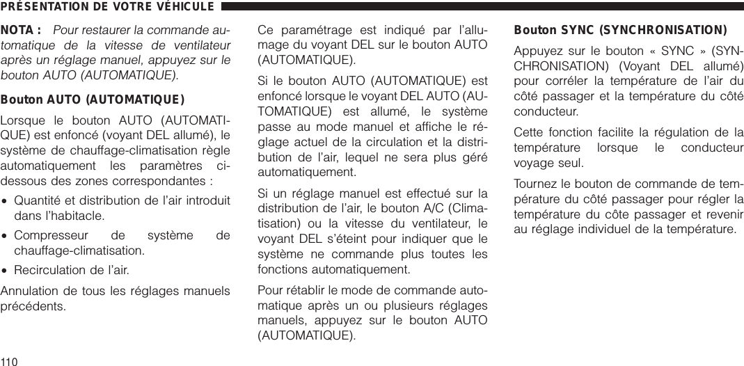 NOTA :Pour restaurer la commande au-tomatique de la vitesse de ventilateuraprès un réglage manuel, appuyez sur lebouton AUTO (AUTOMATIQUE).Bouton AUTO (AUTOMATIQUE)Lorsque le bouton AUTO (AUTOMATI-QUE) est enfoncé (voyant DEL allumé), lesystème de chauffage-climatisation règleautomatiquement les paramètres ci-dessous des zones correspondantes :•Quantité et distribution de l’air introduitdans l’habitacle.•Compresseur de système dechauffage-climatisation.•Recirculation de l’air.Annulation de tous les réglages manuelsprécédents.Ce paramétrage est indiqué par l’allu-mage du voyant DEL sur le bouton AUTO(AUTOMATIQUE).Si le bouton AUTO (AUTOMATIQUE) estenfoncé lorsque le voyant DEL AUTO (AU-TOMATIQUE) est allumé, le systèmepasse au mode manuel et affiche le ré-glage actuel de la circulation et la distri-bution de l’air, lequel ne sera plus géréautomatiquement.Si un réglage manuel est effectué sur ladistribution de l’air, le bouton A/C (Clima-tisation) ou la vitesse du ventilateur, levoyant DEL s’éteint pour indiquer que lesystème ne commande plus toutes lesfonctions automatiquement.Pour rétablir le mode de commande auto-matique après un ou plusieurs réglagesmanuels, appuyez sur le bouton AUTO(AUTOMATIQUE).Bouton SYNC (SYNCHRONISATION)Appuyez sur le bouton « SYNC » (SYN-CHRONISATION) (Voyant DEL allumé)pour corréler la température de l’air ducôté passager et la température du côtéconducteur.Cette fonction facilite la régulation de latempérature lorsque le conducteurvoyage seul.Tournez le bouton de commande de tem-pérature du côté passager pour régler latempérature du côte passager et revenirau réglage individuel de la température.PRÉSENTATION DE VOTRE VÉHICULE110