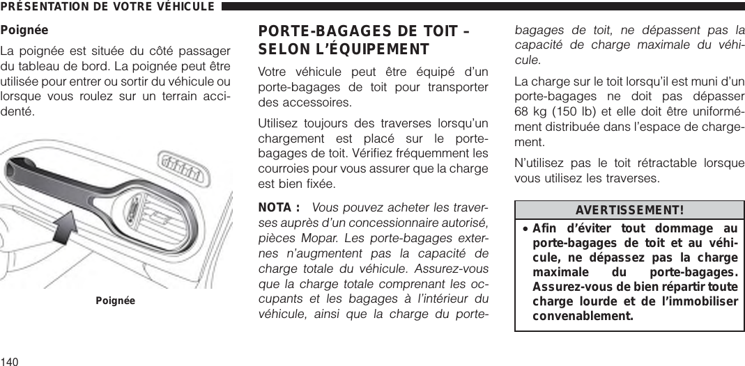 PoignéeLa poignée est située du côté passagerdu tableau de bord. La poignée peut êtreutilisée pour entrer ou sortir du véhicule oulorsque vous roulez sur un terrain acci-denté.PORTE-BAGAGES DE TOIT –SELON L’ÉQUIPEMENTVotre véhicule peut être équipé d’unporte-bagages de toit pour transporterdes accessoires.Utilisez toujours des traverses lorsqu’unchargement est placé sur le porte-bagages de toit. Vérifiez fréquemment lescourroies pour vous assurer que la chargeest bien fixée.NOTA :Vous pouvez acheter les traver-ses auprès d’un concessionnaire autorisé,pièces Mopar. Les porte-bagages exter-nes n’augmentent pas la capacité decharge totale du véhicule. Assurez-vousque la charge totale comprenant les oc-cupants et les bagages à l’intérieur duvéhicule, ainsi que la charge du porte-bagages de toit, ne dépassent pas lacapacité de charge maximale du véhi-cule.La charge sur le toit lorsqu’il est muni d’unporte-bagages ne doit pas dépasser68 kg (150 lb) et elle doit être uniformé-ment distribuée dans l’espace de charge-ment.N’utilisez pas le toit rétractable lorsquevous utilisez les traverses.AVERTISSEMENT!•Afin d’éviter tout dommage auporte-bagages de toit et au véhi-cule, ne dépassez pas la chargemaximale du porte-bagages.Assurez-vous de bien répartir toutecharge lourde et de l’immobiliserconvenablement.PoignéePRÉSENTATION DE VOTRE VÉHICULE140