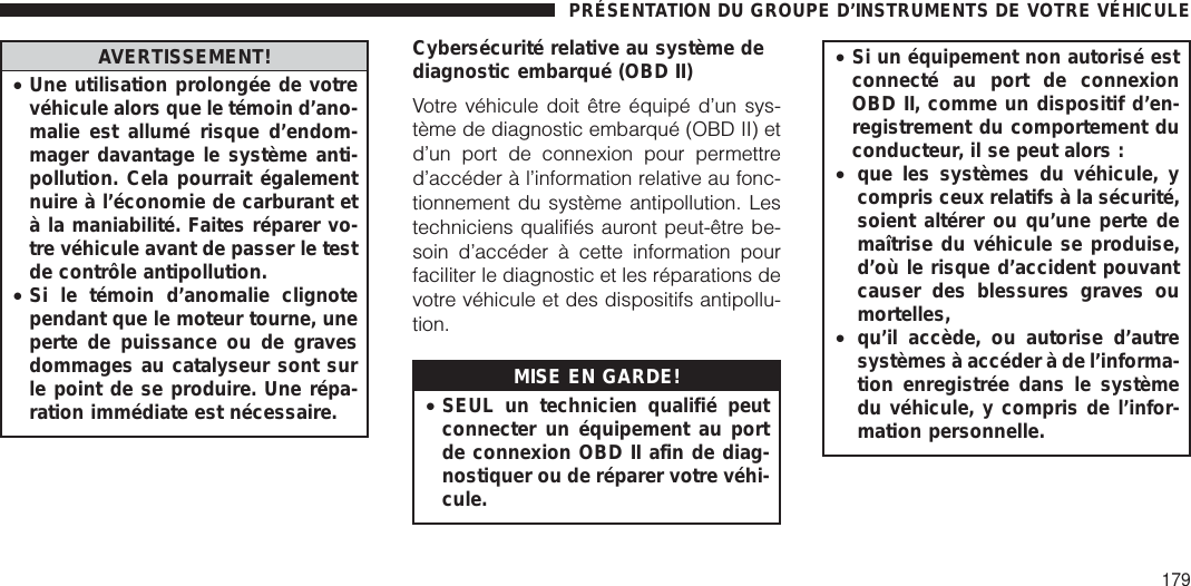 AVERTISSEMENT!•Une utilisation prolongée de votrevéhicule alors que le témoin d’ano-malie est allumé risque d’endom-mager davantage le système anti-pollution. Cela pourrait égalementnuire à l’économie de carburant età la maniabilité. Faites réparer vo-tre véhicule avant de passer le testde contrôle antipollution.•Si le témoin d’anomalie clignotependant que le moteur tourne, uneperte de puissance ou de gravesdommages au catalyseur sont surle point de se produire. Une répa-ration immédiate est nécessaire.Cybersécurité relative au système dediagnostic embarqué (OBD II)Votre véhicule doit être équipé d’un sys-tème de diagnostic embarqué (OBD II) etd’un port de connexion pour permettred’accéder à l’information relative au fonc-tionnement du système antipollution. Lestechniciens qualifiés auront peut-être be-soin d’accéder à cette information pourfaciliter le diagnostic et les réparations devotre véhicule et des dispositifs antipollu-tion.MISE EN GARDE!•SEUL un technicien qualifié peutconnecter un équipement au portde connexion OBD II afin de diag-nostiquer ou de réparer votre véhi-cule.•Si un équipement non autorisé estconnecté au port de connexionOBD II, comme un dispositif d’en-registrement du comportement duconducteur, il se peut alors :•que les systèmes du véhicule, ycompris ceux relatifs à la sécurité,soient altérer ou qu’une perte demaîtrise du véhicule se produise,d’où le risque d’accident pouvantcauser des blessures graves oumortelles,•qu’il accède, ou autorise d’autresystèmes à accéder à de l’informa-tion enregistrée dans le systèmedu véhicule, y compris de l’infor-mation personnelle.PRÉSENTATION DU GROUPE D’INSTRUMENTS DE VOTRE VÉHICULE179