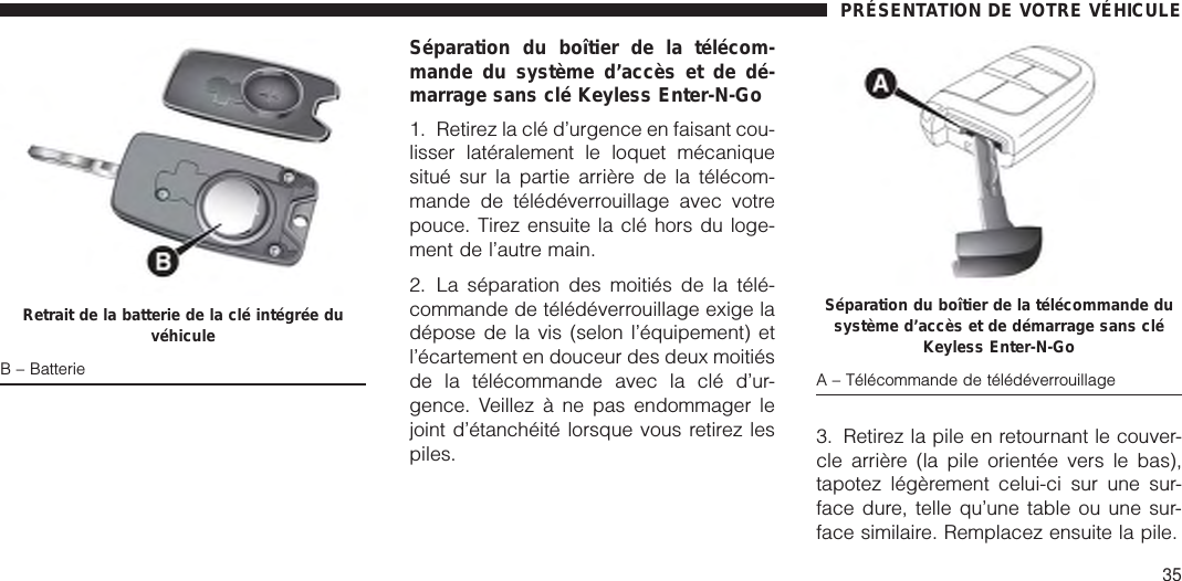 Séparation du boîtier de la télécom-mande du système d’accès et de dé-marrage sans clé Keyless Enter-N-Go1. Retirez la clé d’urgence en faisant cou-lisser latéralement le loquet mécaniquesitué sur la partie arrière de la télécom-mande de télédéverrouillage avec votrepouce. Tirez ensuite la clé hors du loge-ment de l’autre main.2. La séparation des moitiés de la télé-commande de télédéverrouillage exige ladépose de la vis (selon l’équipement) etl’écartement en douceur des deux moitiésde la télécommande avec la clé d’ur-gence. Veillez à ne pas endommager lejoint d’étanchéité lorsque vous retirez lespiles. 3. Retirez la pile en retournant le couver-cle arrière (la pile orientée vers le bas),tapotez légèrement celui-ci sur une sur-face dure, telle qu’une table ou une sur-face similaire. Remplacez ensuite la pile.Retrait de la batterie de la clé intégrée duvéhiculeB – BatterieSéparation du boîtier de la télécommande dusystème d’accès et de démarrage sans cléKeyless Enter-N-GoA – Télécommande de télédéverrouillagePRÉSENTATION DE VOTRE VÉHICULE35