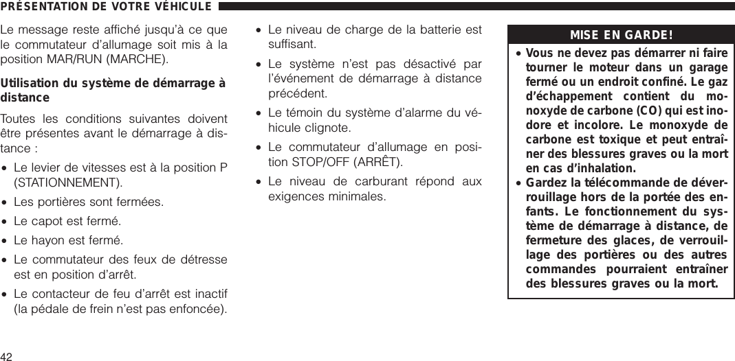 Le message reste affiché jusqu’à ce quele commutateur d’allumage soit mis à laposition MAR/RUN (MARCHE).Utilisation du système de démarrage àdistanceToutes les conditions suivantes doiventêtre présentes avant le démarrage à dis-tance :•Le levier de vitesses est à la position P(STATIONNEMENT).•Les portières sont fermées.•Le capot est fermé.•Le hayon est fermé.•Le commutateur des feux de détresseest en position d’arrêt.•Le contacteur de feu d’arrêt est inactif(la pédale de frein n’est pas enfoncée).•Le niveau de charge de la batterie estsuffisant.•Le système n’est pas désactivé parl’événement de démarrage à distanceprécédent.•Le témoin du système d’alarme du vé-hicule clignote.•Le commutateur d’allumage en posi-tion STOP/OFF (ARRÊT).•Le niveau de carburant répond auxexigences minimales.MISE EN GARDE!•Vous ne devez pas démarrer ni fairetourner le moteur dans un garagefermé ou un endroit confiné. Le gazd’échappement contient du mo-noxyde de carbone (CO) qui est ino-dore et incolore. Le monoxyde decarbone est toxique et peut entraî-ner des blessures graves ou la morten cas d’inhalation.•Gardez la télécommande de déver-rouillage hors de la portée des en-fants. Le fonctionnement du sys-tème de démarrage à distance, defermeture des glaces, de verrouil-lage des portières ou des autrescommandes pourraient entraînerdes blessures graves ou la mort.PRÉSENTATION DE VOTRE VÉHICULE42