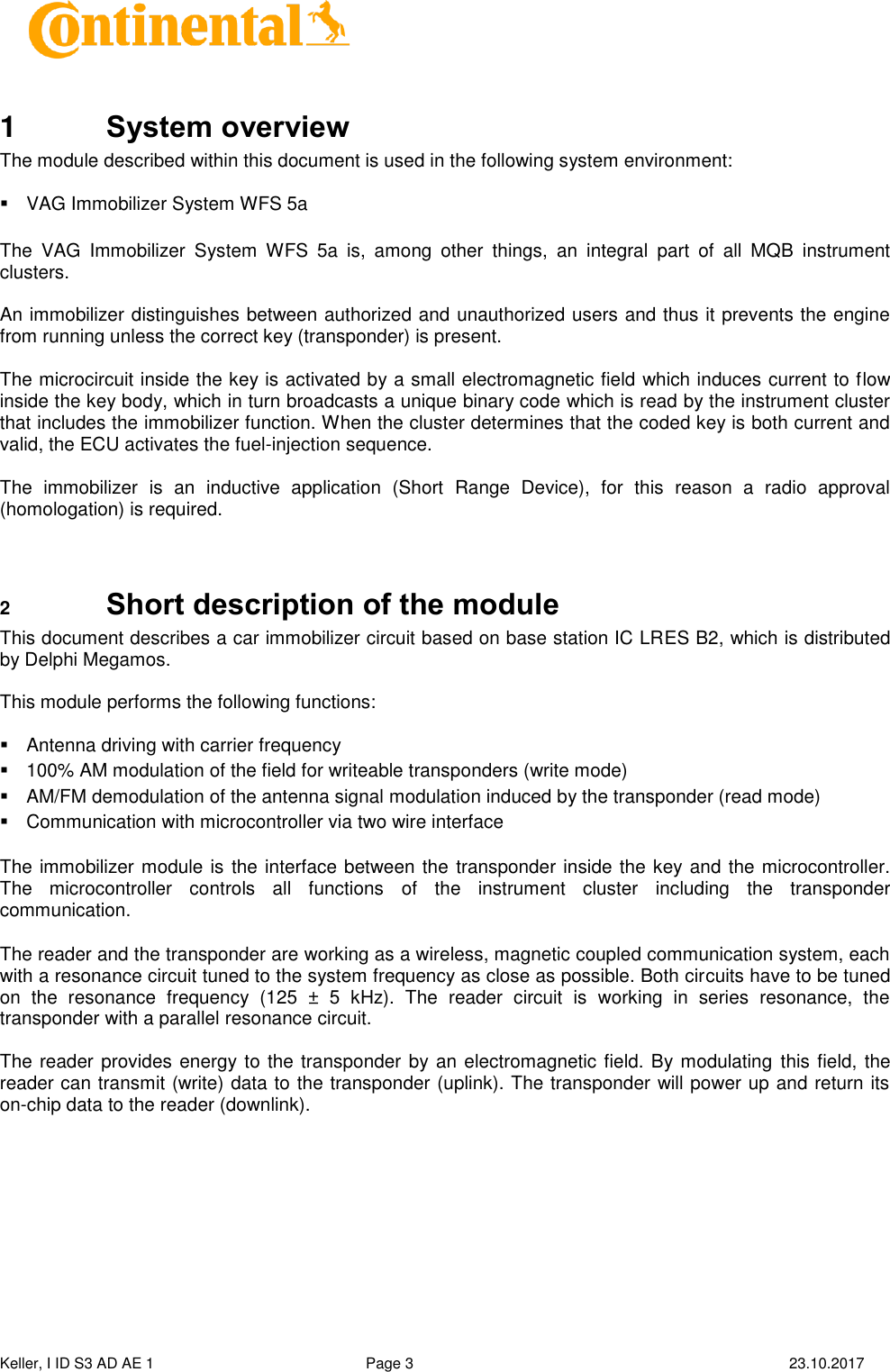  Keller, I ID S3 AD AE 1   Page 3    23.10.2017     1  System overview The module described within this document is used in the following system environment:    VAG Immobilizer System WFS 5a   The  VAG  Immobilizer  System  WFS  5a  is,  among  other  things,  an  integral  part  of  all  MQB  instrument clusters.  An immobilizer distinguishes between authorized and unauthorized users and thus it prevents the engine from running unless the correct key (transponder) is present.  The microcircuit inside the key is activated by a small electromagnetic field which induces current to flow inside the key body, which in turn broadcasts a unique binary code which is read by the instrument cluster that includes the immobilizer function. When the cluster determines that the coded key is both current and valid, the ECU activates the fuel-injection sequence.   The  immobilizer  is  an  inductive  application  (Short  Range  Device),  for  this  reason  a  radio  approval (homologation) is required.   2  Short description of the module This document describes a car immobilizer circuit based on base station IC LRES B2, which is distributed by Delphi Megamos.  This module performs the following functions:    Antenna driving with carrier frequency   100% AM modulation of the field for writeable transponders (write mode)   AM/FM demodulation of the antenna signal modulation induced by the transponder (read mode)   Communication with microcontroller via two wire interface  The immobilizer module is the interface between the transponder inside the key and the microcontroller. The  microcontroller  controls  all  functions  of  the  instrument  cluster  including  the  transponder communication.   The reader and the transponder are working as a wireless, magnetic coupled communication system, each with a resonance circuit tuned to the system frequency as close as possible. Both circuits have to be tuned on  the  resonance  frequency  (125  ±  5  kHz).  The  reader  circuit  is  working  in  series  resonance,  the transponder with a parallel resonance circuit.  The reader provides energy to the transponder by an electromagnetic field. By modulating this field, the reader can transmit (write) data to the transponder (uplink). The transponder will power up and return its on-chip data to the reader (downlink).    