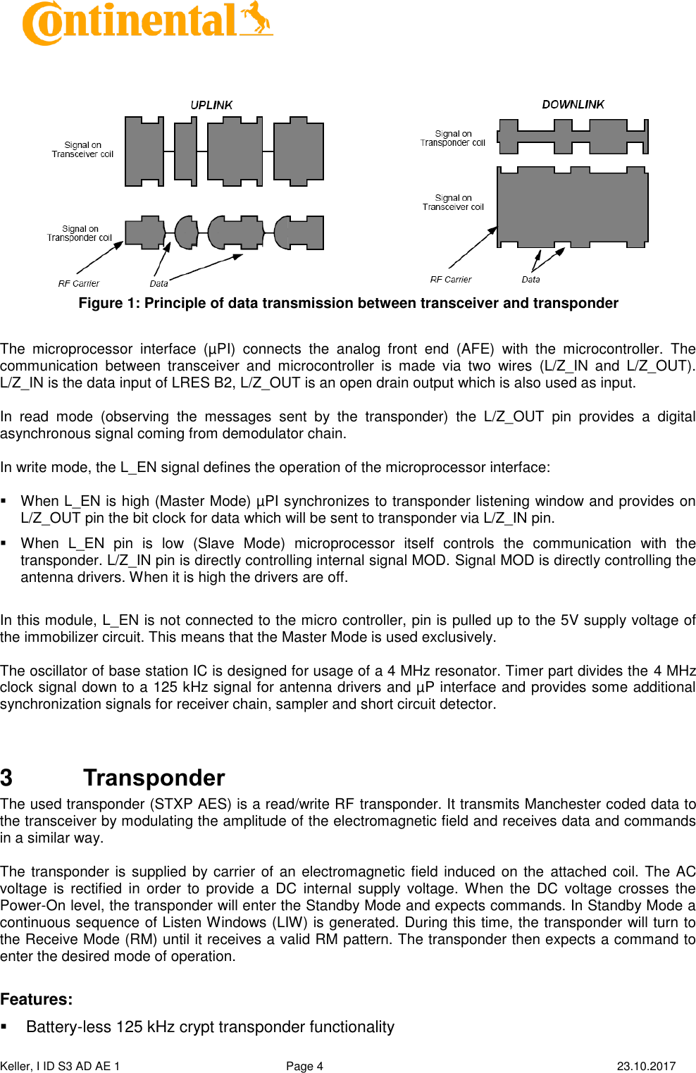  Keller, I ID S3 AD AE 1   Page 4    23.10.2017         The  microprocessor  interface  (µPI)  connects  the  analog  front  end  (AFE)  with  the  microcontroller.  The communication  between  transceiver  and  microcontroller  is  made  via  two  wires  (L/Z_IN  and  L/Z_OUT). L/Z_IN is the data input of LRES B2, L/Z_OUT is an open drain output which is also used as input.  In  read  mode  (observing  the  messages  sent  by  the  transponder)  the  L/Z_OUT  pin  provides  a  digital asynchronous signal coming from demodulator chain.  In write mode, the L_EN signal defines the operation of the microprocessor interface:    When L_EN is high (Master Mode) µPI synchronizes to transponder listening window and provides on L/Z_OUT pin the bit clock for data which will be sent to transponder via L/Z_IN pin.   When  L_EN  pin  is  low  (Slave  Mode)  microprocessor  itself  controls  the  communication  with  the transponder. L/Z_IN pin is directly controlling internal signal MOD. Signal MOD is directly controlling the antenna drivers. When it is high the drivers are off.  In this module, L_EN is not connected to the micro controller, pin is pulled up to the 5V supply voltage of the immobilizer circuit. This means that the Master Mode is used exclusively.  The oscillator of base station IC is designed for usage of a 4 MHz resonator. Timer part divides the 4 MHz clock signal down to a 125 kHz signal for antenna drivers and µP interface and provides some additional synchronization signals for receiver chain, sampler and short circuit detector.   3  Transponder The used transponder (STXP AES) is a read/write RF transponder. It transmits Manchester coded data to the transceiver by modulating the amplitude of the electromagnetic field and receives data and commands in a similar way.  The transponder is supplied by carrier of an electromagnetic field induced on the  attached coil. The AC voltage  is  rectified  in order  to  provide  a  DC  internal  supply  voltage. When  the  DC  voltage  crosses  the Power-On level, the transponder will enter the Standby Mode and expects commands. In Standby Mode a continuous sequence of Listen Windows (LIW) is generated. During this time, the transponder will turn to the Receive Mode (RM) until it receives a valid RM pattern. The transponder then expects a command to enter the desired mode of operation.  Features:   Battery-less 125 kHz crypt transponder functionality Figure 1: Principle of data transmission between transceiver and transponder 