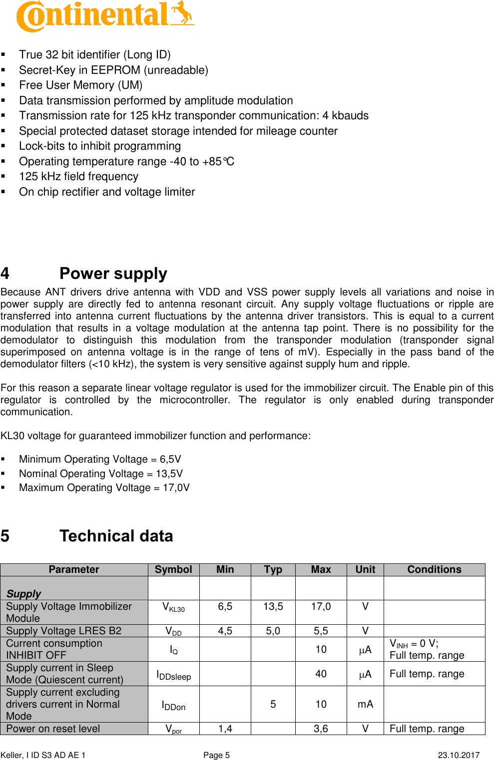  Keller, I ID S3 AD AE 1   Page 5    23.10.2017       True 32 bit identifier (Long ID)   Secret-Key in EEPROM (unreadable)   Free User Memory (UM)   Data transmission performed by amplitude modulation   Transmission rate for 125 kHz transponder communication: 4 kbauds   Special protected dataset storage intended for mileage counter   Lock-bits to inhibit programming   Operating temperature range -40 to +85°C   125 kHz field frequency   On chip rectifier and voltage limiter    4  Power supply Because  ANT drivers drive antenna  with  VDD and  VSS  power supply  levels  all variations and noise  in power  supply  are  directly  fed  to  antenna  resonant  circuit.  Any  supply  voltage  fluctuations  or  ripple  are transferred  into antenna  current fluctuations by the  antenna driver transistors.  This is  equal to a  current modulation  that  results  in  a  voltage  modulation  at  the  antenna  tap  point.  There  is  no  possibility for  the demodulator  to  distinguish  this  modulation  from  the  transponder  modulation  (transponder  signal superimposed  on  antenna  voltage  is  in  the  range  of  tens  of  mV).  Especially  in  the  pass  band  of  the demodulator filters (&lt;10 kHz), the system is very sensitive against supply hum and ripple.  For this reason a separate linear voltage regulator is used for the immobilizer circuit. The Enable pin of this regulator  is  controlled  by  the  microcontroller.  The  regulator  is  only  enabled  during  transponder communication.  KL30 voltage for guaranteed immobilizer function and performance:     Minimum Operating Voltage = 6,5V   Nominal Operating Voltage = 13,5V   Maximum Operating Voltage = 17,0V  5  Technical data   Parameter Symbol Min Typ Max Unit Conditions        Supply       Supply Voltage Immobilizer Module VKL30 6,5 13,5 17,0 V  Supply Voltage LRES B2 VDD 4,5 5,0 5,5 V  Current consumption INHIBIT OFF IQ   10 A VINH = 0 V; Full temp. range Supply current in Sleep Mode (Quiescent current) IDDsleep   40 A Full temp. range Supply current excluding drivers current in Normal Mode IDDon  5 10 mA  Power on reset level Vpor 1,4  3,6 V Full temp. range 