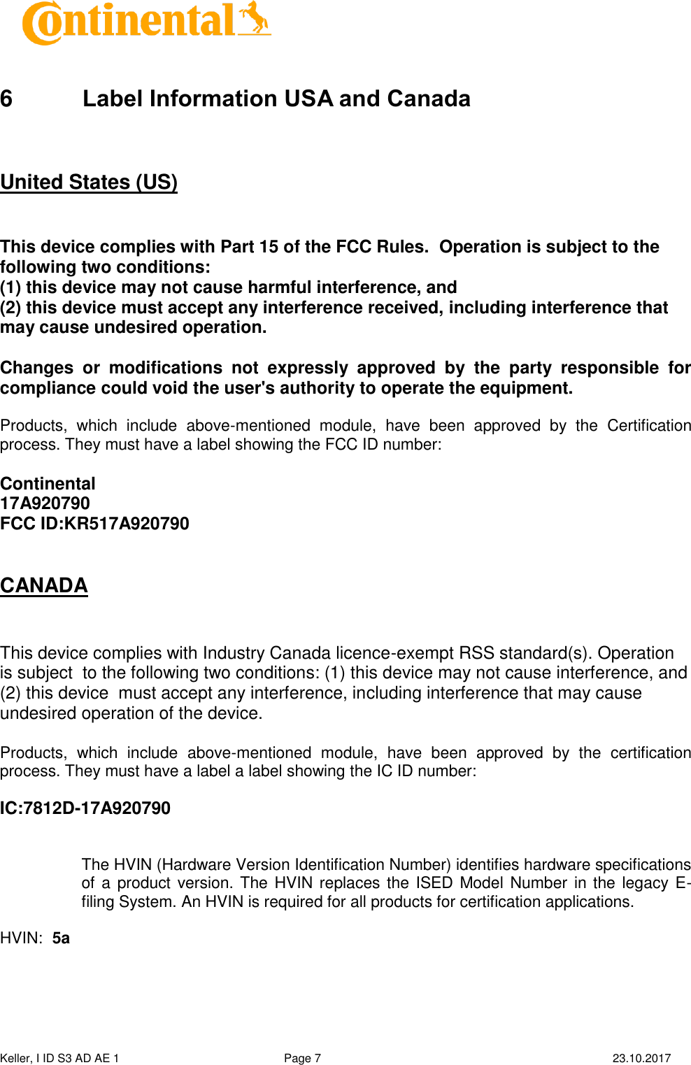  Keller, I ID S3 AD AE 1   Page 7    23.10.2017     6  Label Information USA and Canada   United States (US)  This device complies with Part 15 of the FCC Rules.  Operation is subject to the following two conditions:   (1) this device may not cause harmful interference, and  (2) this device must accept any interference received, including interference that may cause undesired operation. Changes  or  modifications  not  expressly  approved  by  the  party  responsible  for compliance could void the user&apos;s authority to operate the equipment.  Products,  which  include  above-mentioned  module,  have  been  approved  by  the  Certification process. They must have a label showing the FCC ID number:   Continental 17A920790 FCC ID:KR517A920790     CANADA  This device complies with Industry Canada licence-exempt RSS standard(s). Operation is subject  to the following two conditions: (1) this device may not cause interference, and (2) this device  must accept any interference, including interference that may cause undesired operation of the device.   Products,  which  include  above-mentioned  module,  have  been  approved  by  the  certification process. They must have a label a label showing the IC ID number:  IC:7812D-17A920790   The HVIN (Hardware Version Identification Number) identifies hardware specifications of a product version. The HVIN replaces the ISED Model Number in the legacy E-filing System. An HVIN is required for all products for certification applications.   HVIN:  5a     