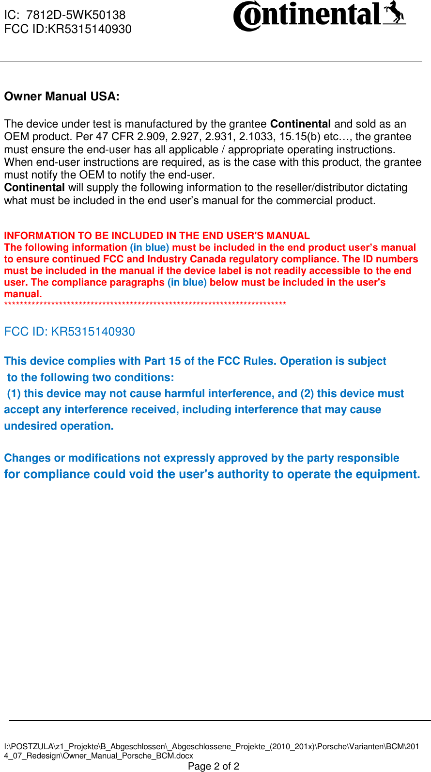  IC:  7812D-5WK50138 FCC ID:KR5315140930     I:\POSTZULA\z1_Projekte\B_Abgeschlossen\_Abgeschlossene_Projekte_(2010_201x)\Porsche\Varianten\BCM\2014_07_Redesign\Owner_Manual_Porsche_BCM.docx Page 2 of 2  Owner Manual USA:  The device under test is manufactured by the grantee Continental and sold as an OEM product. Per 47 CFR 2.909, 2.927, 2.931, 2.1033, 15.15(b) etc…, the grantee must ensure the end-user has all applicable / appropriate operating instructions. When end-user instructions are required, as is the case with this product, the grantee must notify the OEM to notify the end-user.  Continental will supply the following information to the reseller/distributor dictating what must be included in the end user’s manual for the commercial product.    INFORMATION TO BE INCLUDED IN THE END USER&apos;S MANUAL  The following information (in blue) must be included in the end product user’s manual to ensure continued FCC and Industry Canada regulatory compliance. The ID numbers must be included in the manual if the device label is not readily accessible to the end user. The compliance paragraphs (in blue) below must be included in the user&apos;s manual.  ************************************************************************  FCC ID: KR5315140930  This device complies with Part 15 of the FCC Rules. Operation is subject  to the following two conditions:  (1) this device may not cause harmful interference, and (2) this device must accept any interference received, including interference that may cause undesired operation.   Changes or modifications not expressly approved by the party responsible  for compliance could void the user&apos;s authority to operate the equipment.    