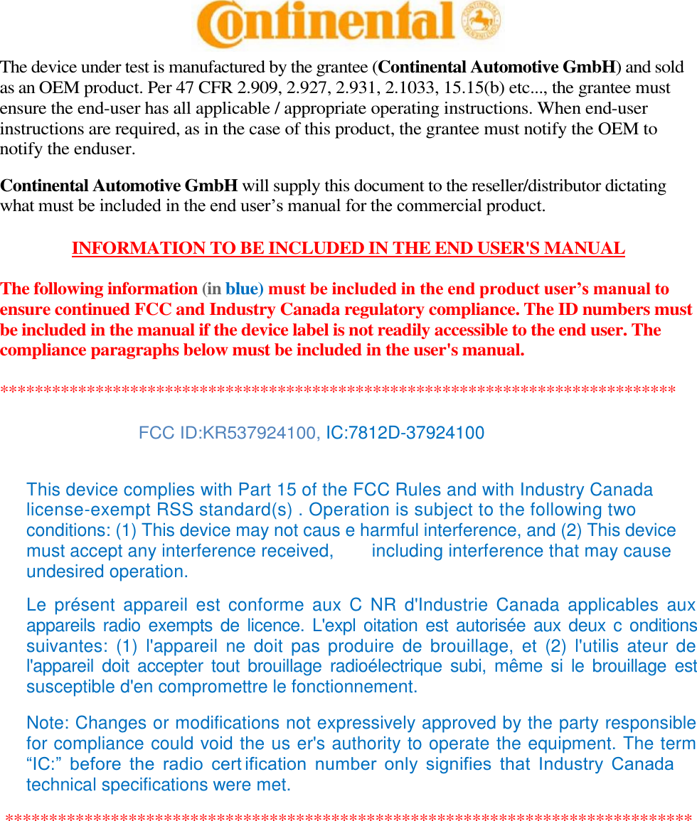  The device under test is manufactured by the grantee (Continental Automotive GmbH) and sold as an OEM product. Per 47 CFR 2.909, 2.927, 2.931, 2.1033, 15.15(b) etc..., the grantee must ensure the end-user has all applicable / appropriate operating instructions. When end-user instructions are required, as in the case of this product, the grantee must notify the OEM to notify the enduser. Continental Automotive GmbH will supply this document to the reseller/distributor dictating what must be included in the end user’s manual for the commercial product. INFORMATION TO BE INCLUDED IN THE END USER&apos;S MANUAL The following information (in blue) must be included in the end product user’s manual to ensure continued FCC and Industry Canada regulatory compliance. The ID numbers must be included in the manual if the device label is not readily accessible to the end user. The compliance paragraphs below must be included in the user&apos;s manual. ****************************************************************************** FCC ID:KR537924100, IC:7812D-37924100 This device complies with Part 15 of the FCC Rules and with Industry Canada license-exempt RSS standard(s) . Operation is subject to the following two conditions: (1) This device may not caus e harmful interference, and (2) This device must accept any interference received,  including interference that may cause  undesired operation. Le  présent  appareil  est  conforme  aux  C  NR  d&apos;Industrie  Canada  applicables  aux appareils radio exempts de licence. L&apos;expl oitation est autorisée aux  deux  c onditions suivantes:  (1)  l&apos;appareil  ne  doit  pas  produire  de  brouillage,  et  (2)  l&apos;utilis  ateur  de l&apos;appareil  doit  accepter  tout  brouillage  radioélectrique  subi,  même  si  le  brouillage  est susceptible d&apos;en compromettre le fonctionnement. Note: Changes or modifications not expressively approved by the party responsible for compliance could void the us er&apos;s authority to operate the equipment. The term “IC:”  before  the  radio  cert ification  number  only  signifies  that  Industry  Canada technical specifications were met. ****************************************************************************** 