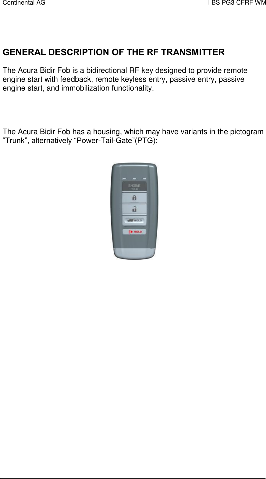 Continental AG   I BS PG3 CFRF WM          GENERAL DESCRIPTION OF THE RF TRANSMITTER   The Acura Bidir Fob is a bidirectional RF key designed to provide remote engine start with feedback, remote keyless entry, passive entry, passive engine start, and immobilization functionality.   The Acura Bidir Fob has a housing, which may have variants in the pictogram “Trunk”, alternatively “Power-Tail-Gate”(PTG):                      