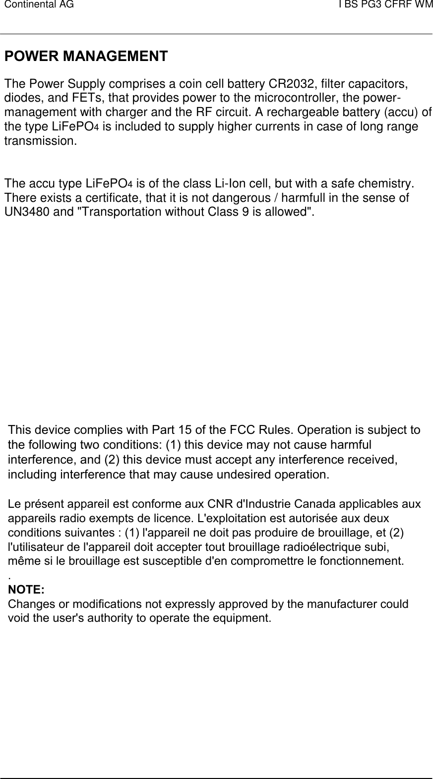 Continental AG   I BS PG3 CFRF WM        POWER MANAGEMENT  The Power Supply comprises a coin cell battery CR2032, filter capacitors, diodes, and FETs, that provides power to the microcontroller, the power-management with charger and the RF circuit. A rechargeable battery (accu) of the type LiFePO4 is included to supply higher currents in case of long range transmission. The accu type LiFePO4 is of the class Li-Ion cell, but with a safe chemistry. There exists a certificate, that it is not dangerous / harmfull in the sense of UN3480 and &quot;Transportation without Class 9 is allowed&quot;.          This device complies with Part 15 of the FCC Rules. Operation is subject to the following two conditions: (1) this device may not cause harmful interference, and (2) this device must accept any interference received, including interference that may cause undesired operation.   Le présent appareil est conforme aux CNR d&apos;Industrie Canada applicables aux appareils radio exempts de licence. L&apos;exploitation est autorisée aux deux conditions suivantes : (1) l&apos;appareil ne doit pas produire de brouillage, et (2) l&apos;utilisateur de l&apos;appareil doit accepter tout brouillage radioélectrique subi, même si le brouillage est susceptible d&apos;en compromettre le fonctionnement.  . NOTE:  Changes or modifications not expressly approved by the manufacturer could void the user&apos;s authority to operate the equipment. 