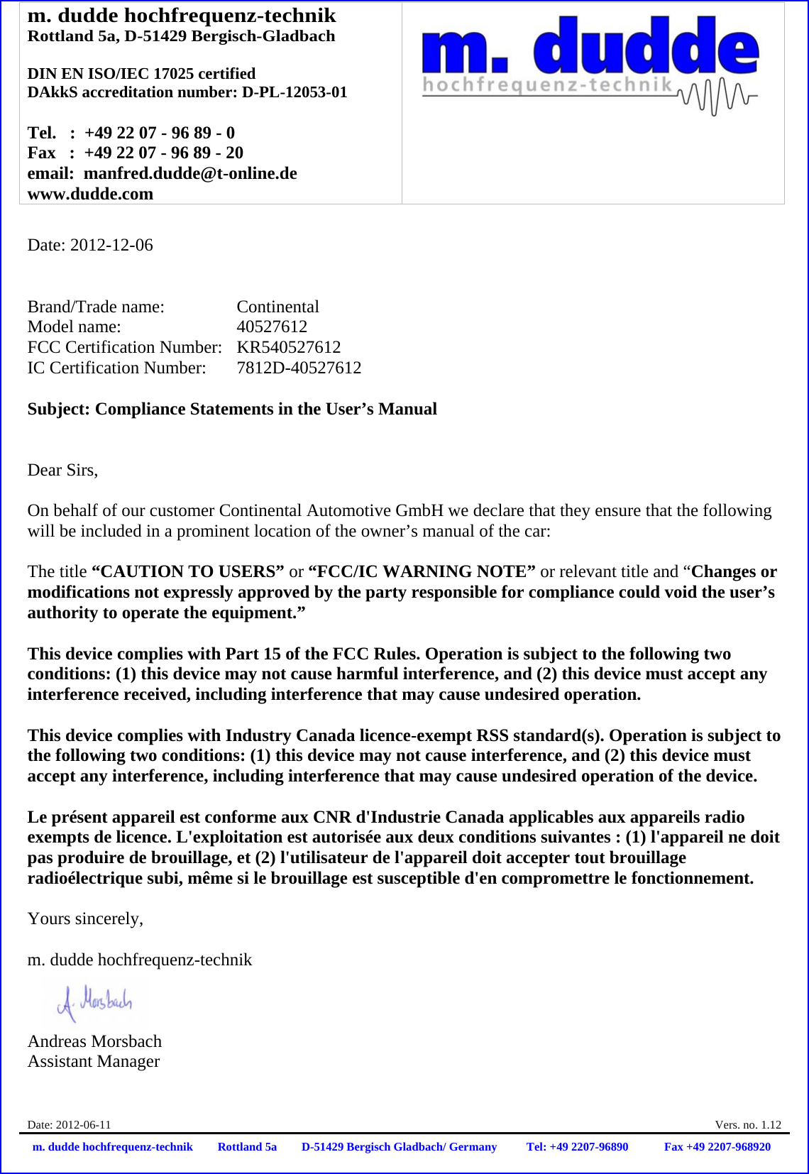 m. dudde hochfrequenz-technik Rottland 5a, D-51429 Bergisch-Gladbach  DIN EN ISO/IEC 17025 certified DAkkS accreditation number: D-PL-12053-01  Tel.   :  +49 22 07 - 96 89 - 0 Fax   :  +49 22 07 - 96 89 - 20 email:  manfred.dudde@t-online.de www.dudde.com  Date: 2012-06-11    Vers. no. 1.12 m. dudde hochfrequenz-technik Rottland 5a D-51429 Bergisch Gladbach/ Germany Tel: +49 2207-96890 Fax +49 2207-968920   Date: 2012-12-06   Brand/Trade name:     Continental Model name:      40527612 FCC Certification Number:   KR540527612 IC Certification Number:   7812D-40527612  Subject: Compliance Statements in the User’s Manual   Dear Sirs,  On behalf of our customer Continental Automotive GmbH we declare that they ensure that the following will be included in a prominent location of the owner’s manual of the car:  The title “CAUTION TO USERS” or “FCC/IC WARNING NOTE” or relevant title and “Changes or modifications not expressly approved by the party responsible for compliance could void the user’s authority to operate the equipment.”   This device complies with Part 15 of the FCC Rules. Operation is subject to the following two conditions: (1) this device may not cause harmful interference, and (2) this device must accept any interference received, including interference that may cause undesired operation.  This device complies with Industry Canada licence-exempt RSS standard(s). Operation is subject to the following two conditions: (1) this device may not cause interference, and (2) this device must accept any interference, including interference that may cause undesired operation of the device.  Le présent appareil est conforme aux CNR d&apos;Industrie Canada applicables aux appareils radio exempts de licence. L&apos;exploitation est autorisée aux deux conditions suivantes : (1) l&apos;appareil ne doit pas produire de brouillage, et (2) l&apos;utilisateur de l&apos;appareil doit accepter tout brouillage radioélectrique subi, même si le brouillage est susceptible d&apos;en compromettre le fonctionnement.  Yours sincerely,  m. dudde hochfrequenz-technik    Andreas Morsbach Assistant Manager 