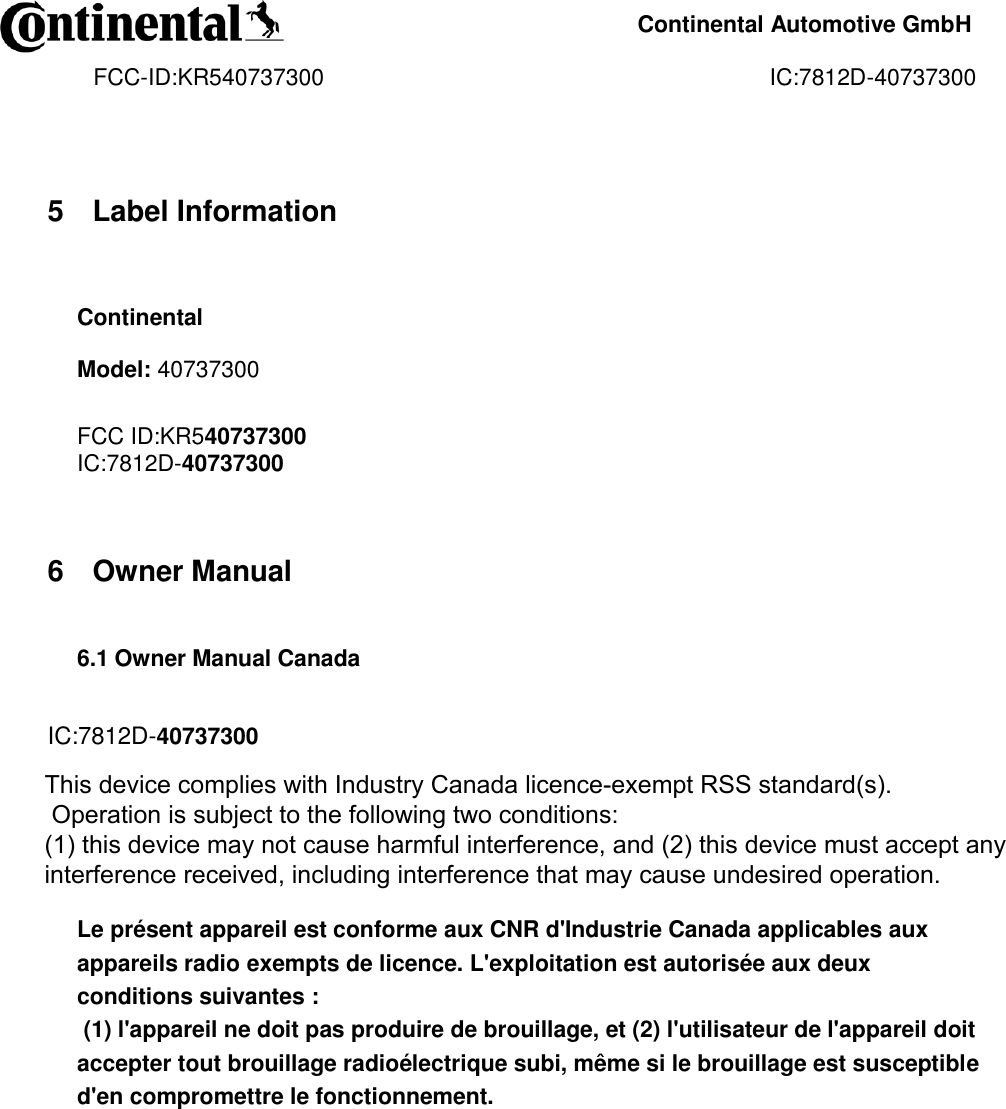     Continental Automotive GmbH    FCC-ID:KR540737300                                                                      IC:7812D-40737300                5 Label Information  Continental Model: 40737300  FCC ID:KR540737300 IC:7812D-40737300   6 Owner Manual  6.1 Owner Manual Canada   IC:7812D-40737300  Operation is subject to the following two conditions:  (1) this device may not cause harmful interference, and (2) this device must accept any interference received, including interference that may cause undesired operation.   Le présent appareil est conforme aux CNR d&apos;Industrie Canada applicables aux appareils radio exempts de licence. L&apos;exploitation est autorisée aux deux conditions suivantes :  (1) l&apos;appareil ne doit pas produire de brouillage, et (2) l&apos;utilisateur de l&apos;appareil doit accepter tout brouillage radioélectrique subi, même si le brouillage est susceptible d&apos;en compromettre le fonctionnement.    This device complies with Industry Canada licence-exempt RSS standard(s).  Operation is subject to the following two conditions:  (1) this device may not cause harmful interference, and (2) this device must accept any interference received, including interference that may cause undesired operation.  