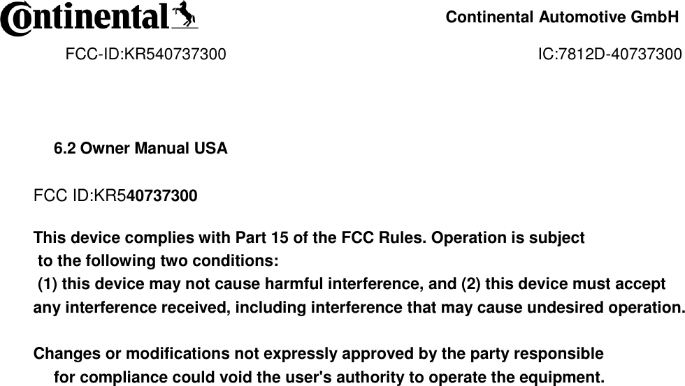     Continental Automotive GmbH    FCC-ID:KR540737300                                                                      IC:7812D-40737300                6.2 Owner Manual USA  FCC ID:KR540737300  This device complies with Part 15 of the FCC Rules. Operation is subject  to the following two conditions:  (1) this device may not cause harmful interference, and (2) this device must accept any interference received, including interference that may cause undesired operation.   Changes or modifications not expressly approved by the party responsible  for compliance could void the user&apos;s authority to operate the equipment.                             