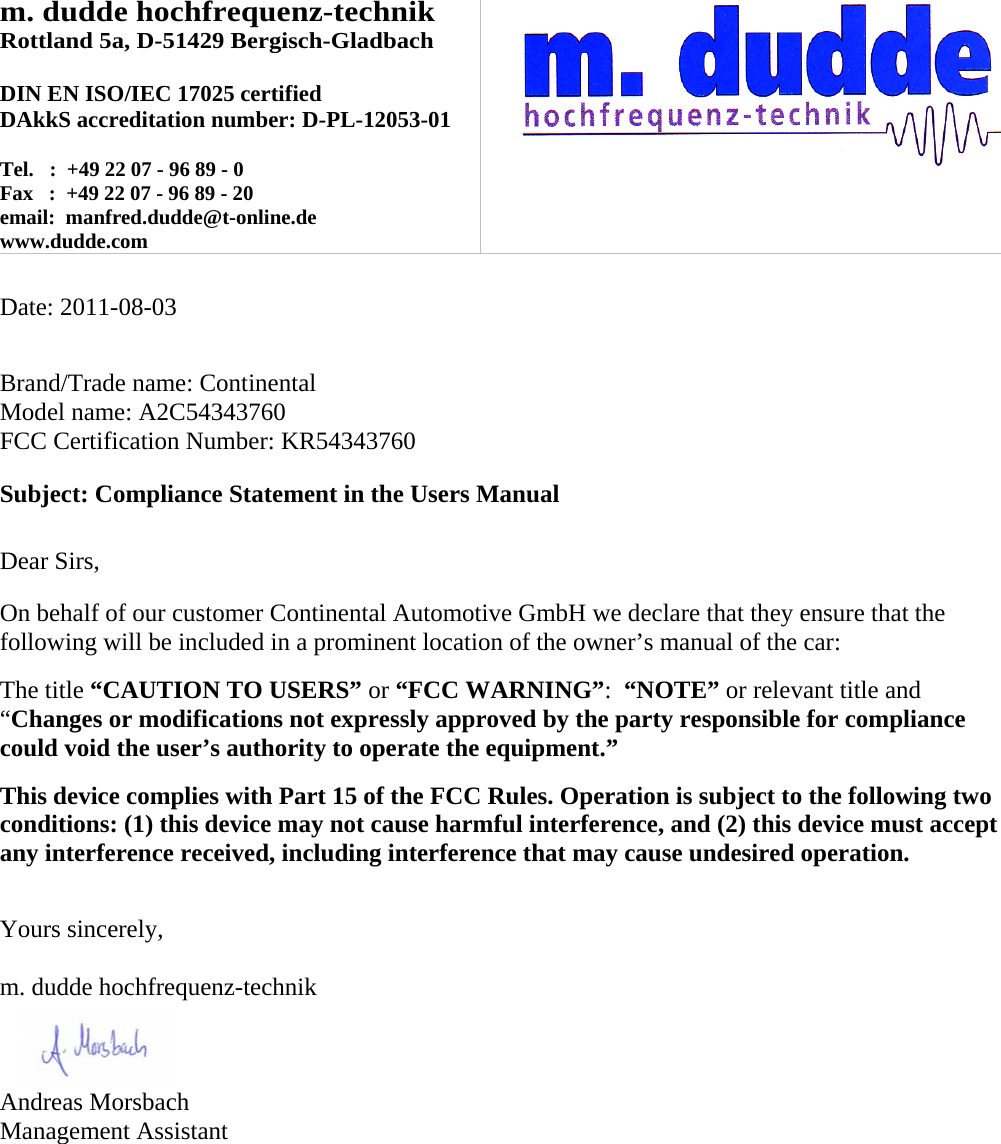 m. dudde hochfrequenz-technik Rottland 5a, D-51429 Bergisch-Gladbach  DIN EN ISO/IEC 17025 certified DAkkS accreditation number: D-PL-12053-01  Tel.   :  +49 22 07 - 96 89 - 0 Fax   :  +49 22 07 - 96 89 - 20 email:  manfred.dudde@t-online.de www.dudde.com    Date: 2011-08-03   Brand/Trade name: Continental Model name: A2C54343760 FCC Certification Number: KR54343760  Subject: Compliance Statement in the Users Manual   Dear Sirs,  On behalf of our customer Continental Automotive GmbH we declare that they ensure that the following will be included in a prominent location of the owner’s manual of the car:  The title “CAUTION TO USERS” or “FCC WARNING”:  “NOTE” or relevant title and “Changes or modifications not expressly approved by the party responsible for compliance could void the user’s authority to operate the equipment.”   This device complies with Part 15 of the FCC Rules. Operation is subject to the following two conditions: (1) this device may not cause harmful interference, and (2) this device must accept any interference received, including interference that may cause undesired operation.   Yours sincerely,  m. dudde hochfrequenz-technik    Andreas Morsbach Management Assistant 