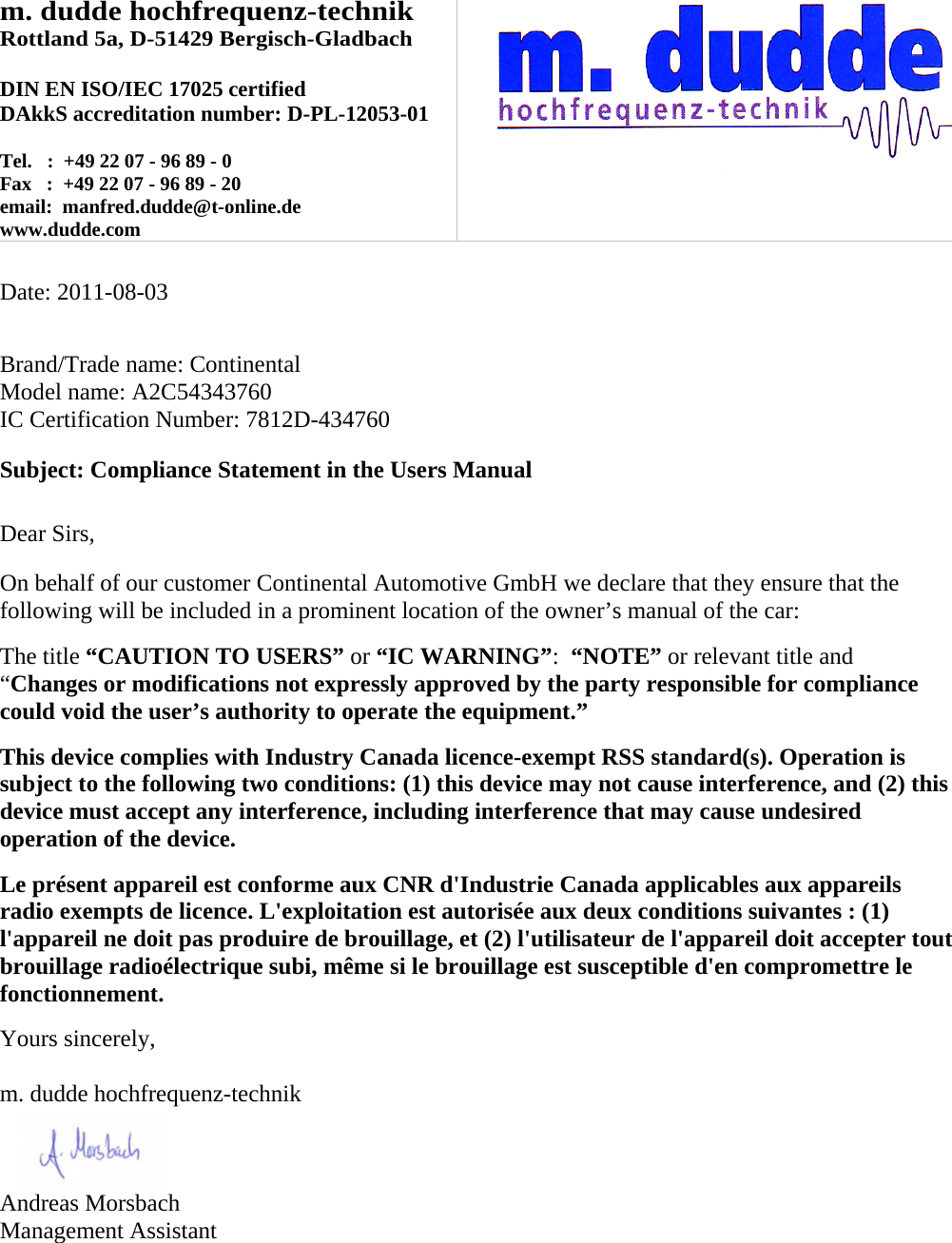 m. dudde hochfrequenz-technik Rottland 5a, D-51429 Bergisch-Gladbach  DIN EN ISO/IEC 17025 certified DAkkS accreditation number: D-PL-12053-01  Tel.   :  +49 22 07 - 96 89 - 0 Fax   :  +49 22 07 - 96 89 - 20 email:  manfred.dudde@t-online.de www.dudde.com     Date: 2011-08-03   Brand/Trade name: Continental Model name: A2C54343760 IC Certification Number: 7812D-434760  Subject: Compliance Statement in the Users Manual   Dear Sirs,  On behalf of our customer Continental Automotive GmbH we declare that they ensure that the following will be included in a prominent location of the owner’s manual of the car:  The title “CAUTION TO USERS” or “IC WARNING”:  “NOTE” or relevant title and “Changes or modifications not expressly approved by the party responsible for compliance could void the user’s authority to operate the equipment.”   This device complies with Industry Canada licence-exempt RSS standard(s). Operation is subject to the following two conditions: (1) this device may not cause interference, and (2) this device must accept any interference, including interference that may cause undesired operation of the device.  Le présent appareil est conforme aux CNR d&apos;Industrie Canada applicables aux appareils radio exempts de licence. L&apos;exploitation est autorisée aux deux conditions suivantes : (1) l&apos;appareil ne doit pas produire de brouillage, et (2) l&apos;utilisateur de l&apos;appareil doit accepter tout brouillage radioélectrique subi, même si le brouillage est susceptible d&apos;en compromettre le fonctionnement.  Yours sincerely,  m. dudde hochfrequenz-technik    Andreas Morsbach Management Assistant 