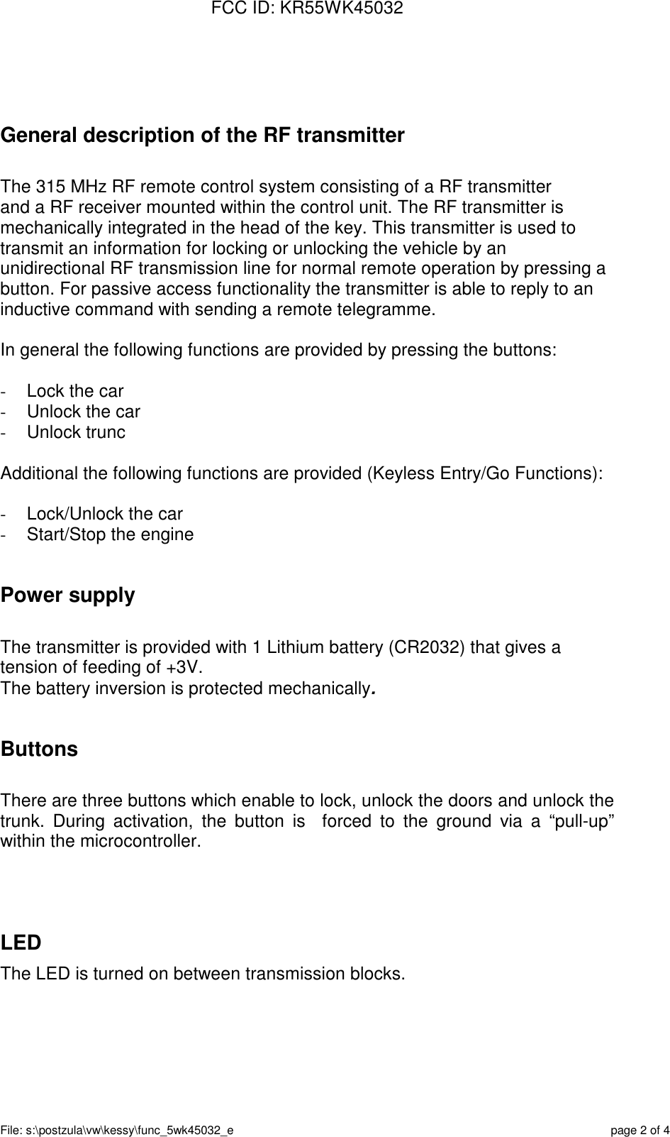 FCC ID: KR55WK45032File: s:\postzula\vw\kessy\func_5wk45032_e page 2 of 4General description of the RF transmitterThe 315 MHz RF remote control system consisting of a RF transmitterand a RF receiver mounted within the control unit. The RF transmitter ismechanically integrated in the head of the key. This transmitter is used totransmit an information for locking or unlocking the vehicle by anunidirectional RF transmission line for normal remote operation by pressing abutton. For passive access functionality the transmitter is able to reply to aninductive command with sending a remote telegramme.In general the following functions are provided by pressing the buttons:-  Lock the car-  Unlock the car- Unlock truncAdditional the following functions are provided (Keyless Entry/Go Functions):-  Lock/Unlock the car-  Start/Stop the enginePower supplyThe transmitter is provided with 1 Lithium battery (CR2032) that gives atension of feeding of +3V.The battery inversion is protected mechanically.ButtonsThere are three buttons which enable to lock, unlock the doors and unlock thetrunk. During activation, the button is  forced to the ground via a “pull-up”within the microcontroller.LEDThe LED is turned on between transmission blocks.