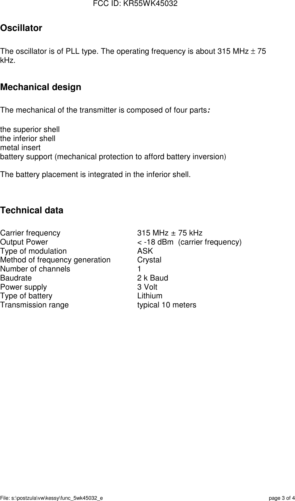 FCC ID: KR55WK45032File: s:\postzula\vw\kessy\func_5wk45032_e page 3 of 4OscillatorThe oscillator is of PLL type. The operating frequency is about 315 MHz ± 75kHz.Mechanical designThe mechanical of the transmitter is composed of four parts:the superior shellthe inferior shellmetal insertbattery support (mechanical protection to afford battery inversion)The battery placement is integrated in the inferior shell.Technical dataCarrier frequency 315 MHz ± 75 kHzOutput Power &lt; -18 dBm  (carrier frequency)Type of modulation ASKMethod of frequency generation CrystalNumber of channels 1Baudrate 2 k BaudPower supply 3 VoltType of battery LithiumTransmission range typical 10 meters