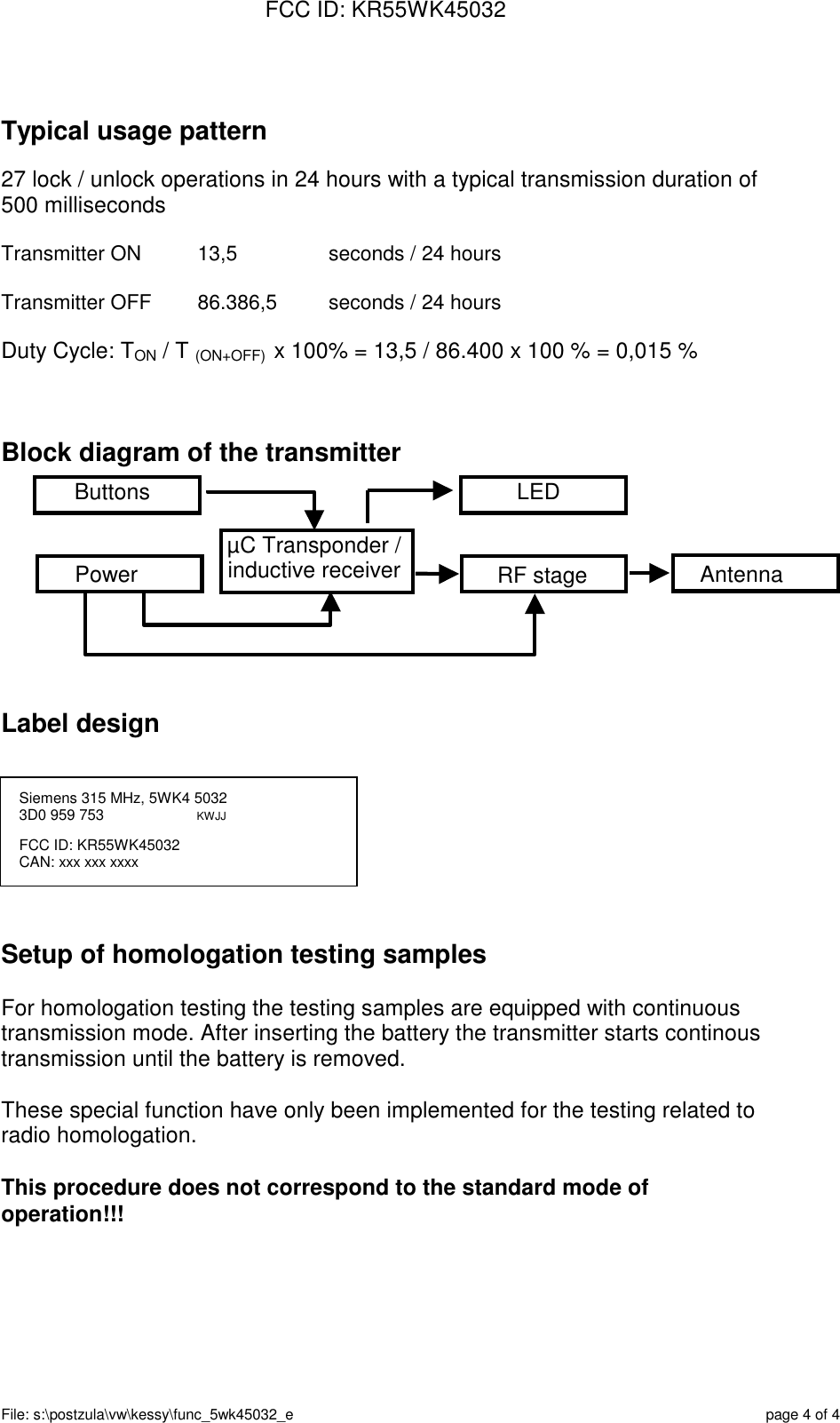 FCC ID: KR55WK45032File: s:\postzula\vw\kessy\func_5wk45032_e page 4 of 4Typical usage pattern27 lock / unlock operations in 24 hours with a typical transmission duration of500 millisecondsTransmitter ON 13,5 seconds / 24 hoursTransmitter OFF 86.386,5 seconds / 24 hoursDuty Cycle: TON / T (ON+OFF)  x 100% = 13,5 / 86.400 x 100 % = 0,015 %Block diagram of the transmitterLabel designSetup of homologation testing samplesFor homologation testing the testing samples are equipped with continuoustransmission mode. After inserting the battery the transmitter starts continoustransmission until the battery is removed.These special function have only been implemented for the testing related toradio homologation.This procedure does not correspond to the standard mode ofoperation!!!LEDAntennaRF stageµC Transponder /inductive receiverPowerButtonsSiemens 315 MHz, 5WK4 50323D0 959 753                      KWJJFCC ID: KR55WK45032CAN: xxx xxx xxxx