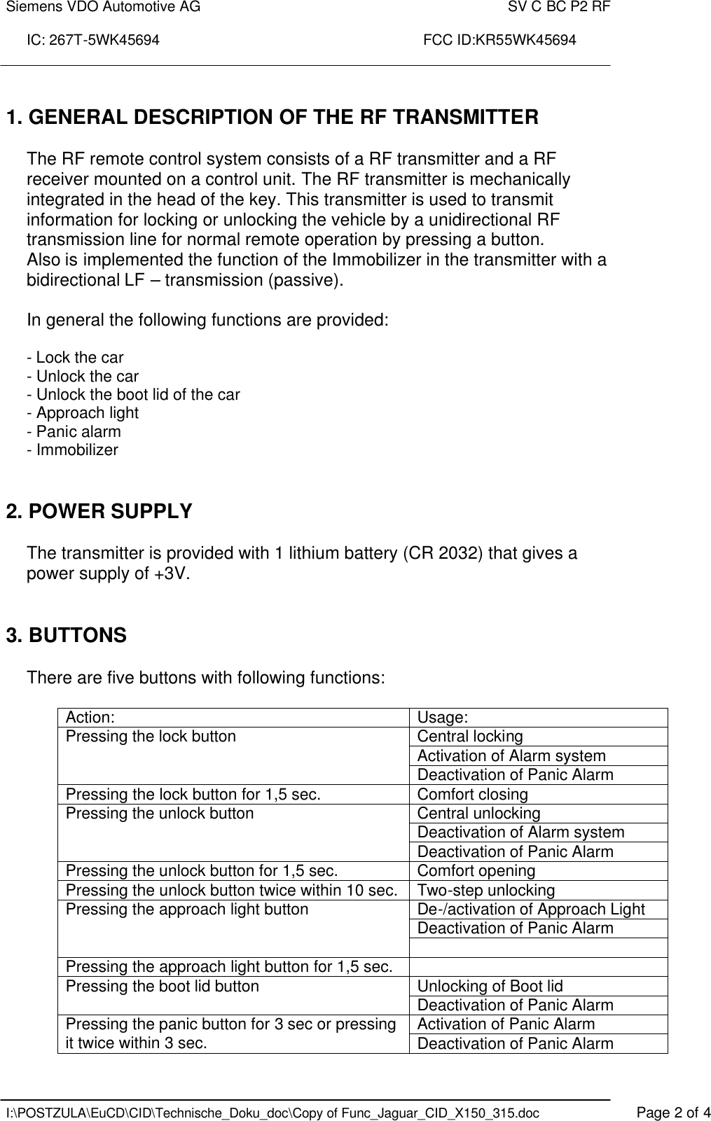 Siemens VDO Automotive AG    SV C BC P2 RF  IC: 267T-5WK45694                                                                 FCC ID:KR55WK45694    I:\POSTZULA\EuCD\CID\Technische_Doku_doc\Copy of Func_Jaguar_CID_X150_315.doc    Page 2 of 4  1. GENERAL DESCRIPTION OF THE RF TRANSMITTER   The RF remote control system consists of a RF transmitter and a RF receiver mounted on a control unit. The RF transmitter is mechanically integrated in the head of the key. This transmitter is used to transmit information for locking or unlocking the vehicle by a unidirectional RF transmission line for normal remote operation by pressing a button.  Also is implemented the function of the Immobilizer in the transmitter with a bidirectional LF – transmission (passive).     In general the following functions are provided:  - Lock the car - Unlock the car - Unlock the boot lid of the car - Approach light - Panic alarm   - Immobilizer   2. POWER SUPPLY  The transmitter is provided with 1 lithium battery (CR 2032) that gives a power supply of +3V.    3. BUTTONS  There are five buttons with following functions:  Action:  Usage: Central locking Activation of Alarm system Pressing the lock button Deactivation of Panic Alarm Pressing the lock button for 1,5 sec. Comfort closing Central unlocking Deactivation of Alarm system Pressing the unlock button Deactivation of Panic Alarm Pressing the unlock button for 1,5 sec. Comfort opening Pressing the unlock button twice within 10 sec. Two-step unlocking De-/activation of Approach Light Deactivation of Panic Alarm Pressing the approach light button  Pressing the approach light button for 1,5 sec.   Unlocking of Boot lid Pressing the boot lid button Deactivation of Panic Alarm Activation of Panic Alarm Pressing the panic button for 3 sec or pressing it twice within 3 sec. Deactivation of Panic Alarm 