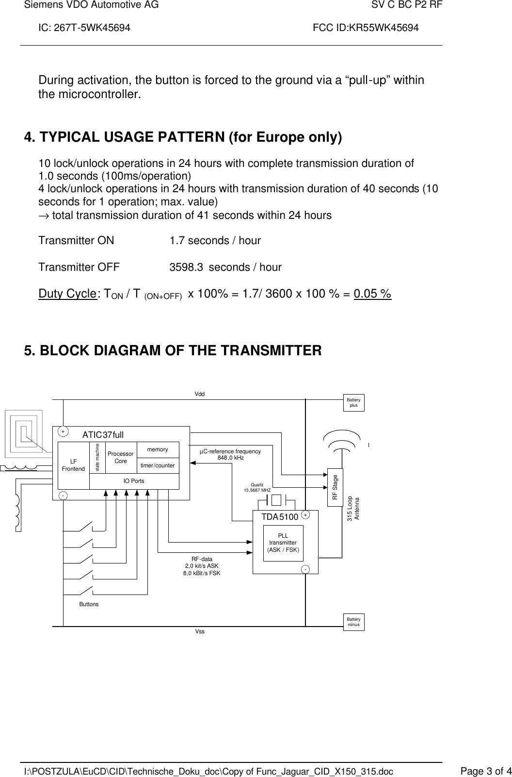 Siemens VDO Automotive AG    SV C BC P2 RF  IC: 267T-5WK45694                                                                 FCC ID:KR55WK45694    I:\POSTZULA\EuCD\CID\Technische_Doku_doc\Copy of Func_Jaguar_CID_X150_315.doc    Page 3 of 4  During activation, the button is forced to the ground via a “pull-up” within the microcontroller.   4. TYPICAL USAGE PATTERN (for Europe only)  10 lock/unlock operations in 24 hours with complete transmission duration of  1.0 seconds (100ms/operation) 4 lock/unlock operations in 24 hours with transmission duration of 40 seconds (10 seconds for 1 operation; max. value) → total transmission duration of 41 seconds within 24 hours  Transmitter ON    1.7 seconds / hour  Transmitter OFF    3598.3  seconds / hour  Duty Cycle: TON / T (ON+OFF)  x 100% = 1.7/ 3600 x 100 % = 0.05 %    5. BLOCK DIAGRAM OF THE TRANSMITTER          ATIC37fullIO PortsVddVss-+-+TDA5100Processor CoreLF FrontendRF-data2,0 kit/s ASK8,0 kBit/s FSKPLL transmitter(ASK / FSK)315 LoopAntennaButtonsBattery minusBattery plusQuartz 13 ,5687 MHZmemorystate machinetimer/counterRF StageµC-reference frequency848,0 kHz