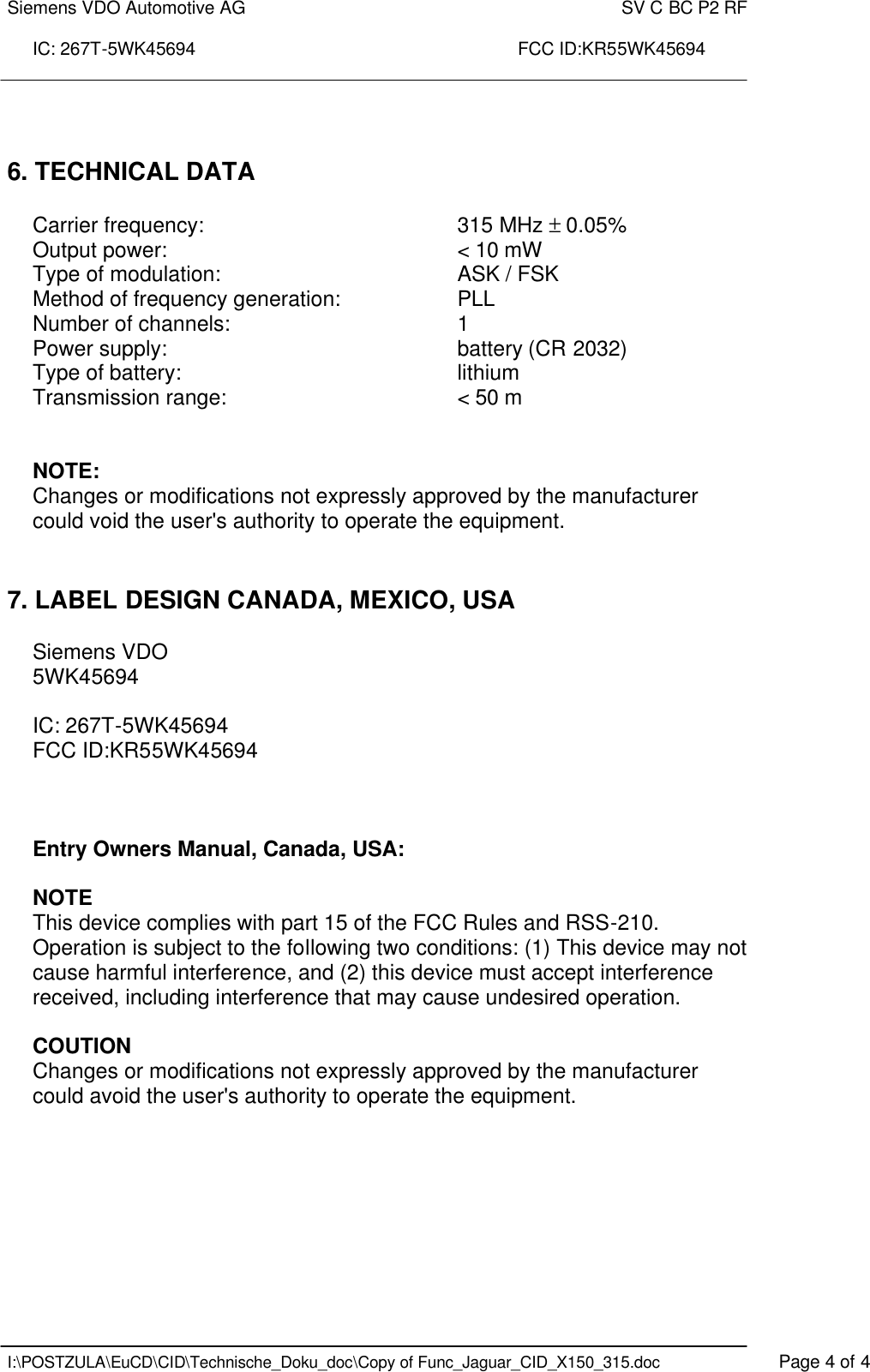 Siemens VDO Automotive AG    SV C BC P2 RF  IC: 267T-5WK45694                                                                 FCC ID:KR55WK45694    I:\POSTZULA\EuCD\CID\Technische_Doku_doc\Copy of Func_Jaguar_CID_X150_315.doc    Page 4 of 4    6. TECHNICAL DATA   Carrier frequency:        315 MHz ± 0.05% Output power:          &lt; 10 mW Type of modulation:        ASK / FSK  Method of frequency generation:    PLL Number of channels:        1 Power supply:          battery (CR 2032) Type of battery:     lithium Transmission range:        &lt; 50 m    NOTE: Changes or modifications not expressly approved by the manufacturer could void the user&apos;s authority to operate the equipment.    7. LABEL DESIGN CANADA, MEXICO, USA  Siemens VDO 5WK45694  IC: 267T-5WK45694 FCC ID:KR55WK45694    Entry Owners Manual, Canada, USA:  NOTE This device complies with part 15 of the FCC Rules and RSS-210. Operation is subject to the following two conditions: (1) This device may not cause harmful interference, and (2) this device must accept interference received, including interference that may cause undesired operation.  COUTION Changes or modifications not expressly approved by the manufacturer could avoid the user&apos;s authority to operate the equipment.  