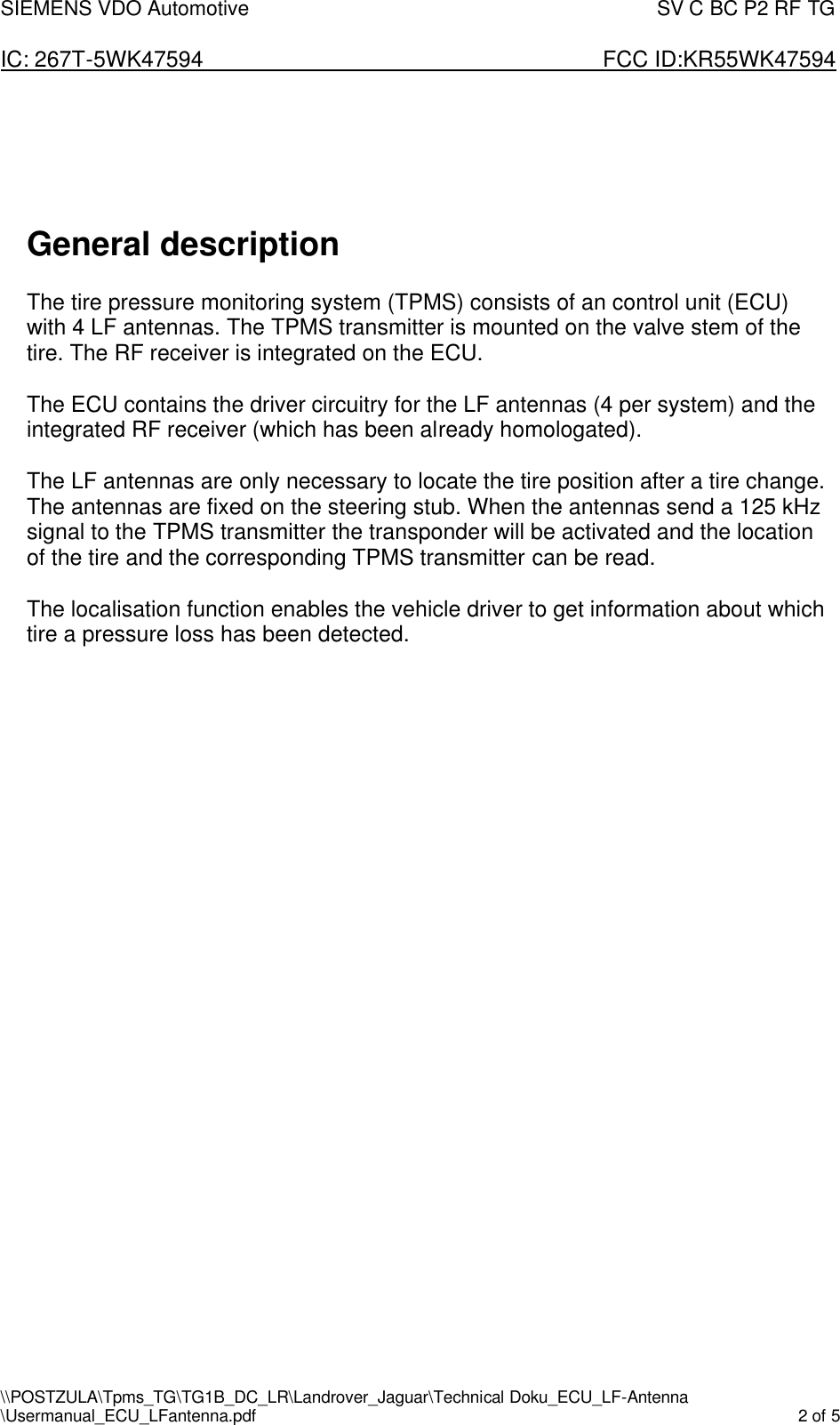 SIEMENS VDO Automotive                                                                                SV C BC P2 RF TG  IC: 267T-5WK47594                       FCC ID:KR55WK47594 \\POSTZULA\Tpms_TG\TG1B_DC_LR\Landrover_Jaguar\Technical Doku_ECU_LF-Antenna \Usermanual_ECU_LFantenna.pdf    2 of 5       General description  The tire pressure monitoring system (TPMS) consists of an control unit (ECU) with 4 LF antennas. The TPMS transmitter is mounted on the valve stem of the tire. The RF receiver is integrated on the ECU.  The ECU contains the driver circuitry for the LF antennas (4 per system) and the integrated RF receiver (which has been already homologated).  The LF antennas are only necessary to locate the tire position after a tire change. The antennas are fixed on the steering stub. When the antennas send a 125 kHz signal to the TPMS transmitter the transponder will be activated and the location of the tire and the corresponding TPMS transmitter can be read.   The localisation function enables the vehicle driver to get information about which tire a pressure loss has been detected.        