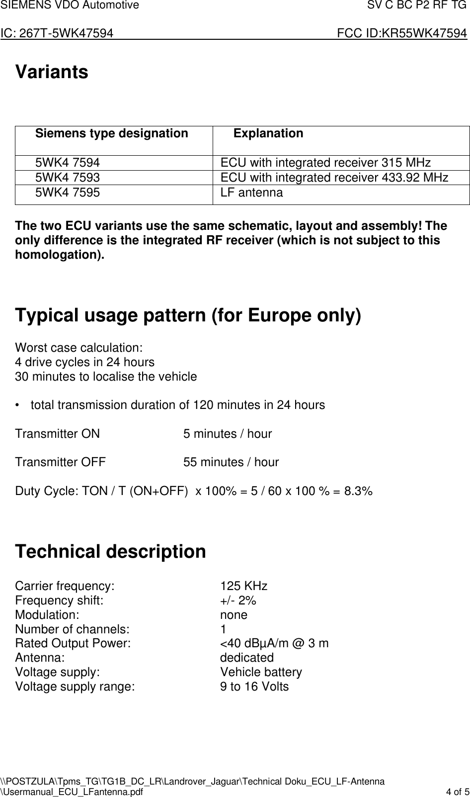 SIEMENS VDO Automotive                                                                                SV C BC P2 RF TG  IC: 267T-5WK47594                       FCC ID:KR55WK47594 \\POSTZULA\Tpms_TG\TG1B_DC_LR\Landrover_Jaguar\Technical Doku_ECU_LF-Antenna \Usermanual_ECU_LFantenna.pdf    4 of 5  Variants    Siemens type designation    Explanation  5WK4 7594  ECU with integrated receiver 315 MHz 5WK4 7593  ECU with integrated receiver 433.92 MHz  5WK4 7595  LF antenna  The two ECU variants use the same schematic, layout and assembly! The only difference is the integrated RF receiver (which is not subject to this homologation).   Typical usage pattern (for Europe only)  Worst case calculation: 4 drive cycles in 24 hours 30 minutes to localise the vehicle  • total transmission duration of 120 minutes in 24 hours  Transmitter ON      5 minutes / hour  Transmitter OFF     55 minutes / hour  Duty Cycle: TON / T (ON+OFF)  x 100% = 5 / 60 x 100 % = 8.3%   Technical description  Carrier frequency:       125 KHz Frequency shift:        +/- 2% Modulation:        none Number of channels:      1 Rated Output Power:      &lt;40 dBµA/m @ 3 m Antenna:          dedicated Voltage supply:        Vehicle battery  Voltage supply range:      9 to 16 Volts   