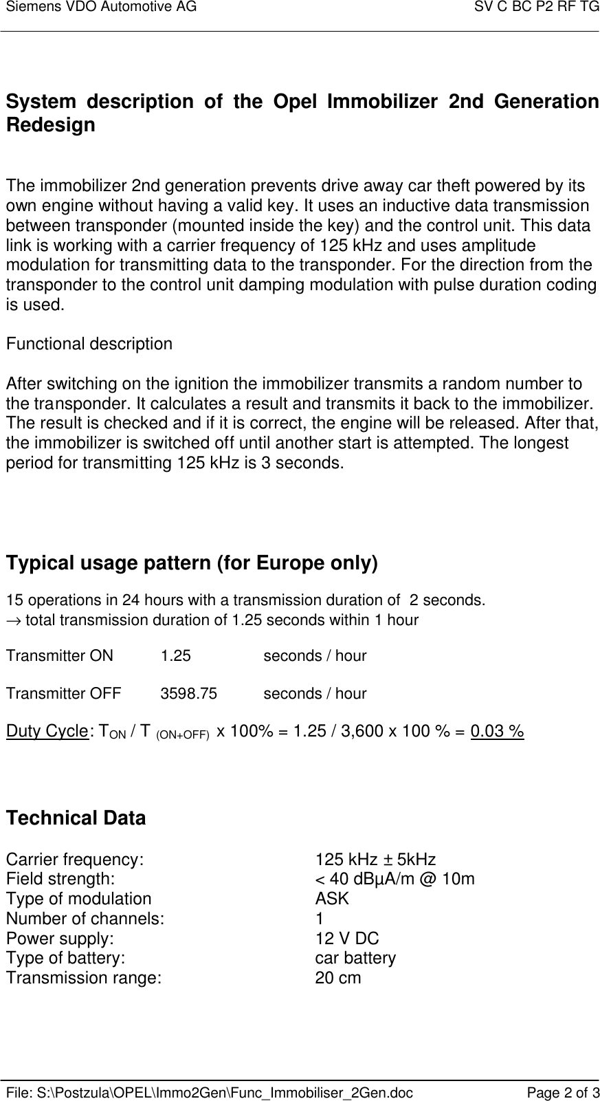 Siemens VDO Automotive AG    SV C BC P2 RF TG    File: S:\Postzula\OPEL\Immo2Gen\Func_Immobiliser_2Gen.doc Page 2 of 3   System description of the  Opel Immobilizer 2nd Generation Redesign   The immobilizer 2nd generation prevents drive away car theft powered by its own engine without having a valid key. It uses an inductive data transmission between transponder (mounted inside the key) and the control unit. This data link is working with a carrier frequency of 125 kHz and uses amplitude modulation for transmitting data to the transponder. For the direction from the transponder to the control unit damping modulation with pulse duration coding is used.  Functional description  After switching on the ignition the immobilizer transmits a random number to the transponder. It calculates a result and transmits it back to the immobilizer. The result is checked and if it is correct, the engine will be released. After that, the immobilizer is switched off until another start is attempted. The longest period for transmitting 125 kHz is 3 seconds.     Typical usage pattern (for Europe only)  15 operations in 24 hours with a transmission duration of  2 seconds. → total transmission duration of 1.25 seconds within 1 hour  Transmitter ON  1.25    seconds / hour  Transmitter OFF 3598.75 seconds / hour  Duty Cycle: TON / T (ON+OFF)  x 100% = 1.25 / 3,600 x 100 % = 0.03 %    Technical Data   Carrier frequency:        125 kHz ± 5kHz Field strength:     &lt; 40 dBµA/m @ 10m Type of modulation        ASK Number of channels:      1 Power supply:        12 V DC Type of battery:        car battery Transmission range:      20 cm 