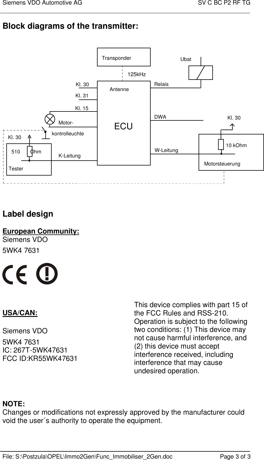 Siemens VDO Automotive AG    SV C BC P2 RF TG    File: S:\Postzula\OPEL\Immo2Gen\Func_Immobiliser_2Gen.doc Page 3 of 3 Block diagrams of the transmitter:   ECUUbatTransponderAntenneKl. 30Kl. 31Kl. 15RelaisDWAW-LeitungMotor-kontrolleuchteK-LeitungMotorsteuerungKl. 30Kl. 30510       OhmTester10 kOhm   Label design  European Community: Siemens VDO    5WK4 7631            USA/CAN:  Siemens VDO  5WK4 7631 IC: 267T-5WK47631           FCC ID:KR55WK47631  This device complies with part 15 of the FCC Rules and RSS-210. Operation is subject to the following two conditions: (1) This device may not cause harmful interference, and (2) this device must accept interference received, including interference that may cause undesired operation.    NOTE: Changes or modifications not expressly approved by the manufacturer could void the user´s authority to operate the equipment.  125kHz 