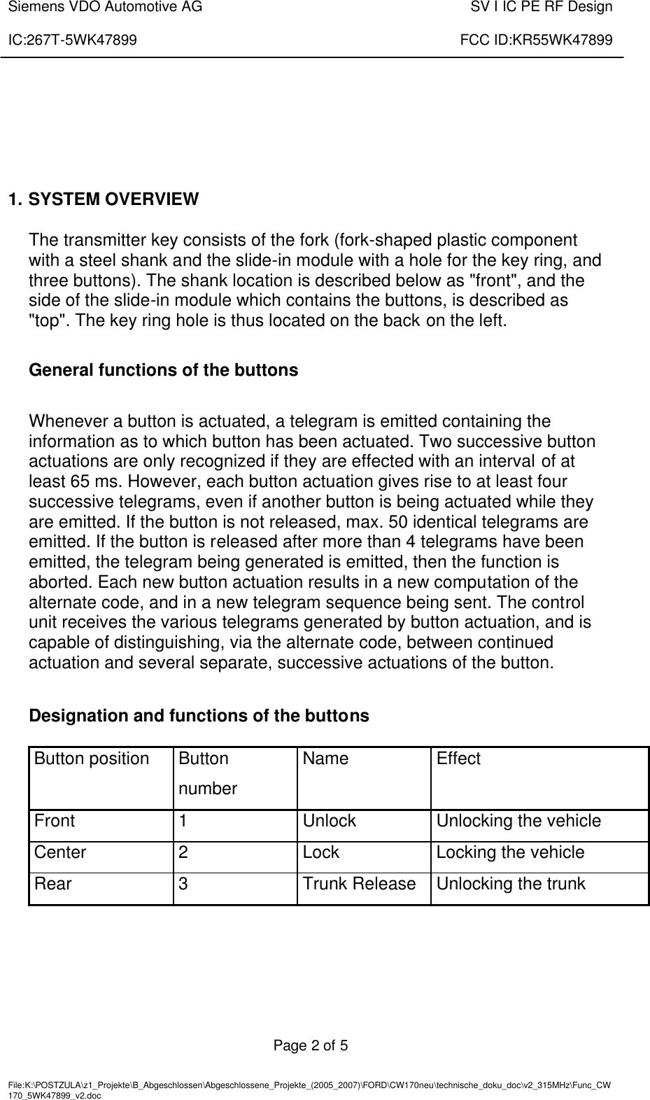  Siemens VDO Automotive AG    SV I IC PE RF Design  IC:267T-5WK47899    FCC ID:KR55WK47899   Page 2 of 5   File:K:\POSTZULA\z1_Projekte\B_Abgeschlossen\Abgeschlossene_Projekte_(2005_2007)\FORD\CW170neu\technische_doku_doc\v2_315MHz\Func_CW170_5WK47899_v2.doc            1. SYSTEM OVERVIEW  The transmitter key consists of the fork (fork-shaped plastic component with a steel shank and the slide-in module with a hole for the key ring, and three buttons). The shank location is described below as &quot;front&quot;, and the side of the slide-in module which contains the buttons, is described as &quot;top&quot;. The key ring hole is thus located on the back on the left.  General functions of the buttons  Whenever a button is actuated, a telegram is emitted containing the information as to which button has been actuated. Two successive button actuations are only recognized if they are effected with an interval of at least 65 ms. However, each button actuation gives rise to at least four successive telegrams, even if another button is being actuated while they are emitted. If the button is not released, max. 50 identical telegrams are emitted. If the button is released after more than 4 telegrams have been emitted, the telegram being generated is emitted, then the function is aborted. Each new button actuation results in a new computation of the alternate code, and in a new telegram sequence being sent. The control unit receives the various telegrams generated by button actuation, and is capable of distinguishing, via the alternate code, between continued actuation and several separate, successive actuations of the button.  Designation and functions of the buttons  Button position  Button number Name  Effect Front  1  Unlock  Unlocking the vehicle Center  2  Lock  Locking the vehicle Rear  3  Trunk Release  Unlocking the trunk  