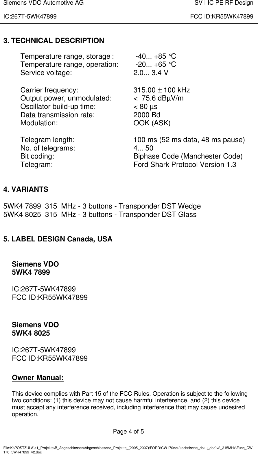  Siemens VDO Automotive AG    SV I IC PE RF Design  IC:267T-5WK47899    FCC ID:KR55WK47899   Page 4 of 5   File:K:\POSTZULA\z1_Projekte\B_Abgeschlossen\Abgeschlossene_Projekte_(2005_2007)\FORD\CW170neu\technische_doku_doc\v2_315MHz\Func_CW170_5WK47899_v2.doc       3. TECHNICAL DESCRIPTION  Temperature range, storage :   -40... +85 °C Temperature range, operation:   -20... +65 °C Service voltage:      2.0... 3.4 V  Carrier frequency:      315.00 ± 100 kHz Output power, unmodulated:   &lt;  75.6 dBµV/m Oscillator build-up time:    &lt; 80 µs Data transmission rate:    2000 Bd Modulation:        OOK (ASK)  Telegram length:      100 ms (52 ms data, 48 ms pause) No. of telegrams:   4... 50 Bit coding:        Biphase Code (Manchester Code) Telegram:        Ford Shark Protocol Version 1.3   4. VARIANTS  5WK4 7899  315  MHz - 3 buttons - Transponder DST Wedge 5WK4 8025  315  MHz - 3 buttons - Transponder DST Glass   5. LABEL DESIGN Canada, USA   Siemens VDO 5WK4 7899  IC:267T-5WK47899 FCC ID:KR55WK47899    Siemens VDO 5WK4 8025  IC:267T-5WK47899 FCC ID:KR55WK47899   Owner Manual:  This device complies with Part 15 of the FCC Rules. Operation is subject to the following two conditions: (1) this device may not cause harmful interference, and (2) this device must accept any interference received, including interference that may cause undesired operation.  