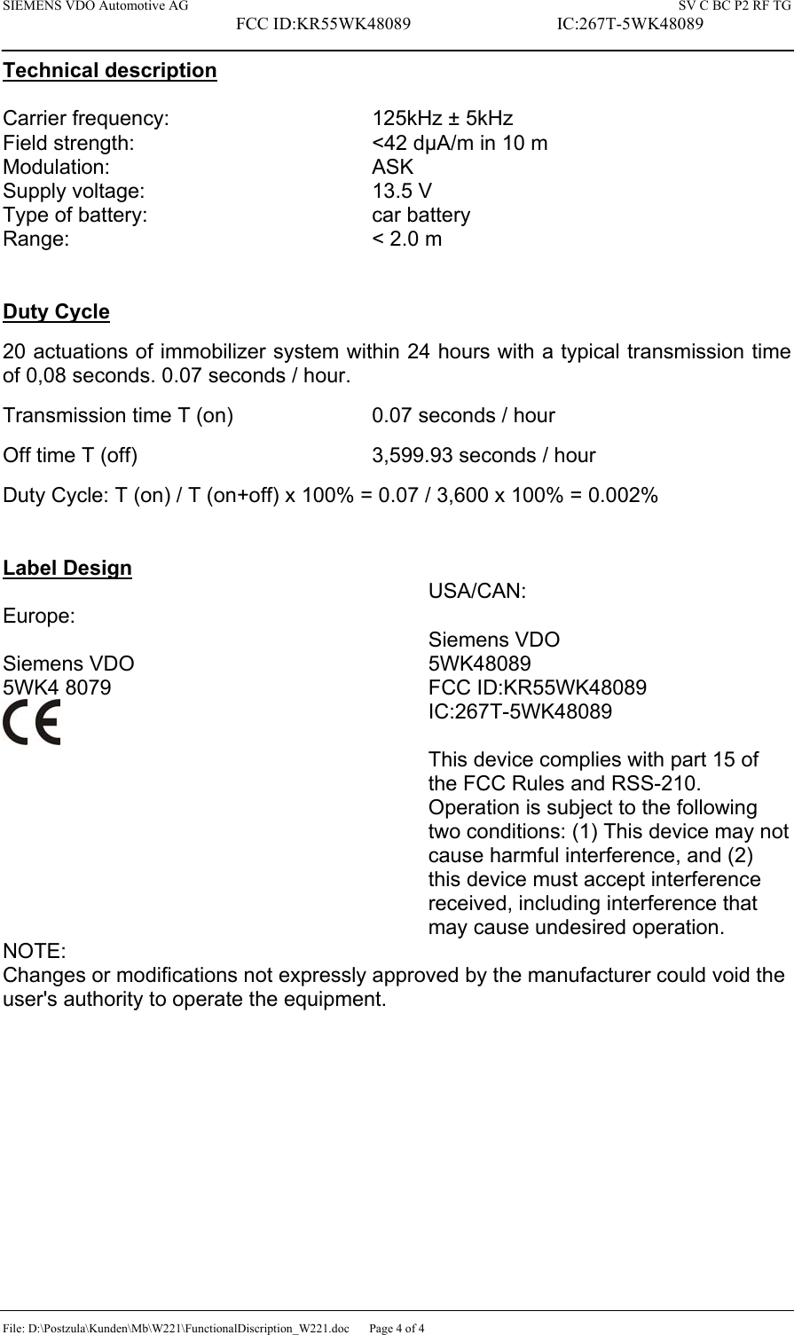 SIEMENS VDO Automotive AG    SV C BC P2 RF TG FCC ID:KR55WK48089  IC:267T-5WK48089 File: D:\Postzula\Kunden\Mb\W221\FunctionalDiscription_W221.doc  Page 4 of 4 Technical description  Carrier frequency:    125kHz ± 5kHz Field strength:        &lt;42 dµA/m in 10 m Modulation:     ASK Supply voltage:    13.5 V Type of battery:    car battery Range:     &lt; 2.0 m   Duty Cycle  20 actuations of immobilizer system within 24 hours with a typical transmission time of 0,08 seconds. 0.07 seconds / hour.  Transmission time T (on)      0.07 seconds / hour  Off time T (off)        3,599.93 seconds / hour  Duty Cycle: T (on) / T (on+off) x 100% = 0.07 / 3,600 x 100% = 0.002%   Label Design  Europe:  Siemens VDO 5WK4 8079   USA/CAN:  Siemens VDO 5WK48089 FCC ID:KR55WK48089 IC:267T-5WK48089  This device complies with part 15 of the FCC Rules and RSS-210. Operation is subject to the following two conditions: (1) This device may not cause harmful interference, and (2) this device must accept interference received, including interference that may cause undesired operation. NOTE: Changes or modifications not expressly approved by the manufacturer could void the user&apos;s authority to operate the equipment.  