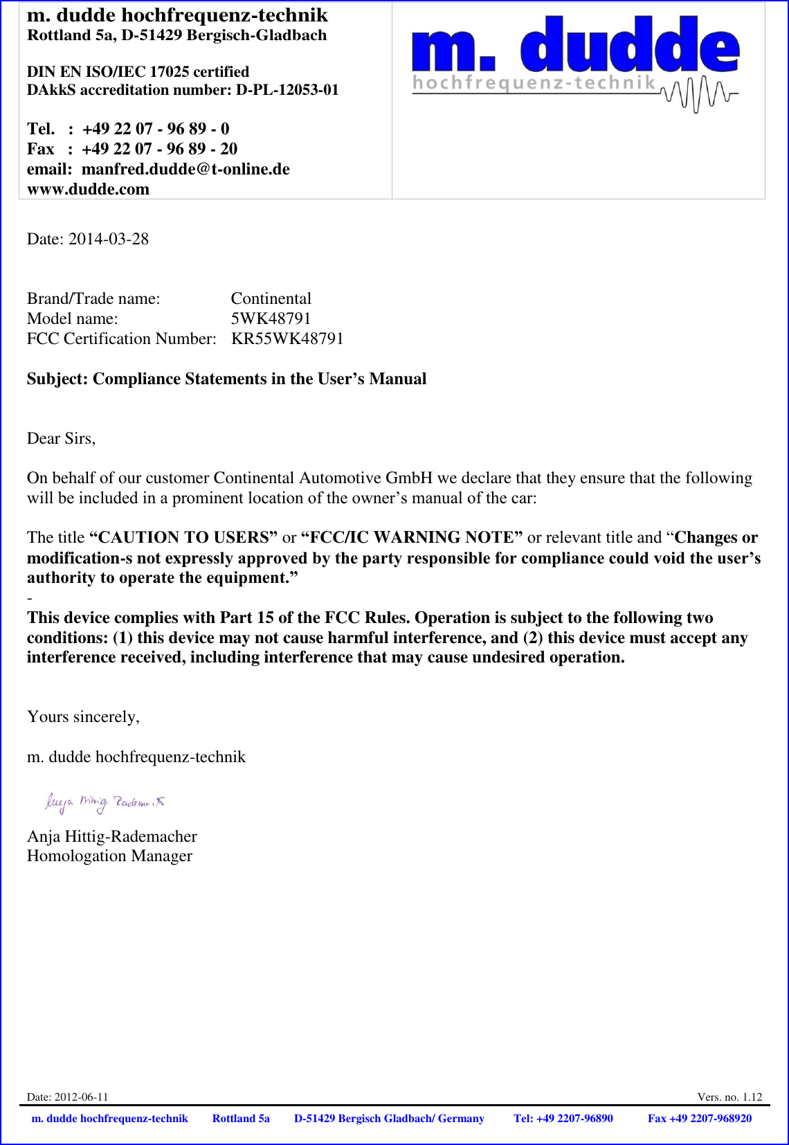 m. dudde hochfrequenz-technik Rottland 5a, D-51429 Bergisch-Gladbach  DIN EN ISO/IEC 17025 certified DAkkS accreditation number: D-PL-12053-01  Tel.   :  +49 22 07 - 96 89 - 0 Fax   :  +49 22 07 - 96 89 - 20 email:  manfred.dudde@t-online.de www.dudde.com   Date: 2012-06-11  Vers. no. 1.12 m. dudde hochfrequenz-technik Rottland 5a D-51429 Bergisch Gladbach/ Germany Tel: +49 2207-96890 Fax +49 2207-968920   Date: 2014-03-28   Brand/Trade name:     Continental Model name:      5WK48791 FCC Certification Number:   KR55WK48791  Subject: Compliance Statements in the User’s Manual   Dear Sirs,  On behalf of our customer Continental Automotive GmbH we declare that they ensure that the following will be included in a prominent location of the owner’s manual of the car:  The title “CAUTION TO USERS” or “FCC/IC WARNING NOTE” or relevant title and “Changes or modification-s not expressly approved by the party responsible for compliance could void the user’s authority to operate the equipment.”  - This device complies with Part 15 of the FCC Rules. Operation is subject to the following two conditions: (1) this device may not cause harmful interference, and (2) this device must accept any interference received, including interference that may cause undesired operation.   Yours sincerely,  m. dudde hochfrequenz-technik    Anja Hittig-Rademacher Homologation Manager 