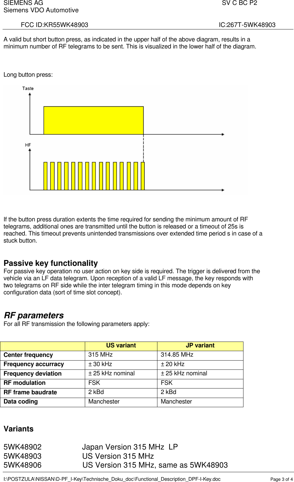 SIEMENS AG                                                                                                  SV C BC P2   Siemens VDO Automotive       FCC ID:KR55WK48903                                                                        IC:267T-5WK48903  I:\POSTZULA\NISSAN\D-PF_I-Key\Technische_Doku_doc\Functional_Description_DPF-I-Key.doc Page 3 of 4  A valid but short button press, as indicated in the upper half of the above diagram, results in a minimum number of RF telegrams to be sent. This is visualized in the lower half of the diagram.    Long button press:      If the button press duration extents the time required for sending the minimum amount of RF telegrams, additional ones are transmitted until the button is released or a timeout of 25s is reached. This timeout prevents unintended transmissions over extended time period s in case of a stuck button.   Passive key functionality For passive key operation no user action on key side is required. The trigger is delivered from the vehicle via an LF data telegram. Upon reception of a valid LF message, the key responds with two telegrams on RF side while the inter telegram timing in this mode depends on key configuration data (sort of time slot concept).   RF parameters For all RF transmission the following parameters apply:   US variant  JP variant  Center frequency  315 MHz  314.85 MHz Frequency accurracy  ± 30 kHz ± 20 kHz Frequency deviation  ± 25 kHz nominal  ± 25 kHz nominal RF modulation  FSK FSK RF frame baudrate 2 kBd 2 kBd Data coding Manchester Manchester   Variants  5WK48902                   Japan Version 315 MHz  LP 5WK48903                   US Version 315 MHz 5WK48906                   US Version 315 MHz, same as 5WK48903  