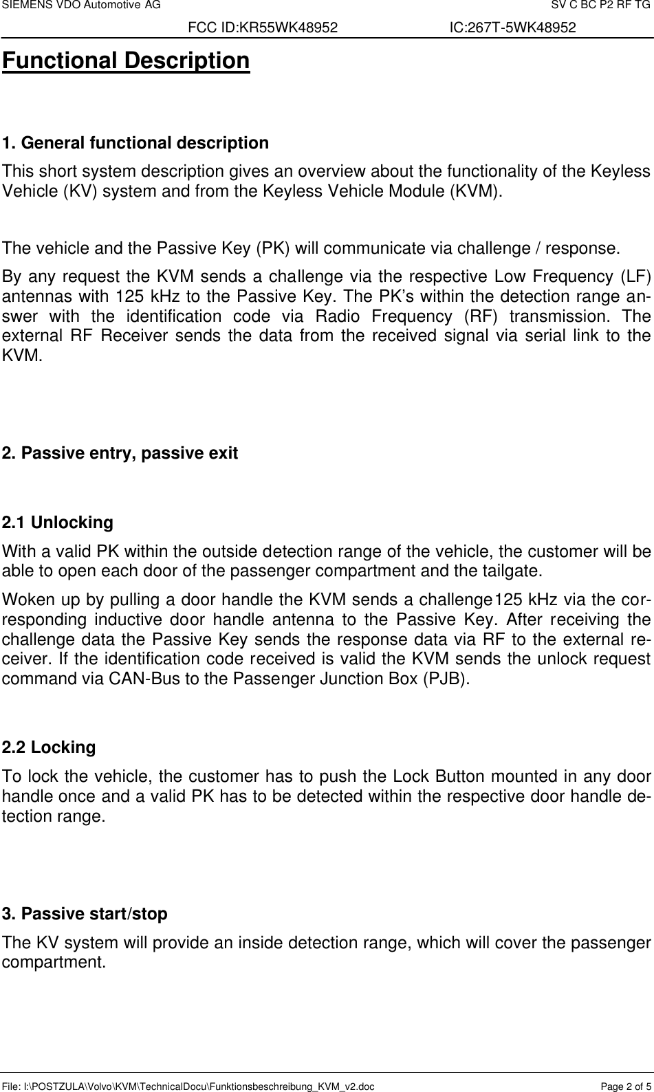 SIEMENS VDO Automotive AG    SV C BC P2 RF TG FCC ID:KR55WK48952 IC:267T-5WK48952 File: I:\POSTZULA\Volvo\KVM\TechnicalDocu\Funktionsbeschreibung_KVM_v2.doc  Page 2 of 5 Functional Description    1. General functional description This short system description gives an overview about the functionality of the Keyless Vehicle (KV) system and from the Keyless Vehicle Module (KVM).  The vehicle and the Passive Key (PK) will communicate via challenge / response. By any request the KVM sends a challenge via the respective Low Frequency (LF) antennas with 125 kHz to the Passive Key. The PK’s within the detection range an-swer with the identification code via Radio Frequency  (RF)  transmission. The external RF Receiver sends the data from the received signal via serial link to the KVM.   2. Passive entry, passive exit  2.1 Unlocking  With a valid PK within the outside detection range of the vehicle, the customer will be able to open each door of the passenger compartment and the tailgate. Woken up by pulling a door handle the KVM sends a challenge125 kHz via the cor-responding inductive door handle antenna to the Passive Key. After receiving the challenge data the Passive Key sends the response data via RF to the external re-ceiver. If the identification code received is valid the KVM sends the unlock request command via CAN-Bus to the Passenger Junction Box (PJB).  2.2 Locking To lock the vehicle, the customer has to push the Lock Button mounted in any door handle once and a valid PK has to be detected within the respective door handle de-tection range.   3. Passive start/stop The KV system will provide an inside detection range, which will cover the passenger compartment. 