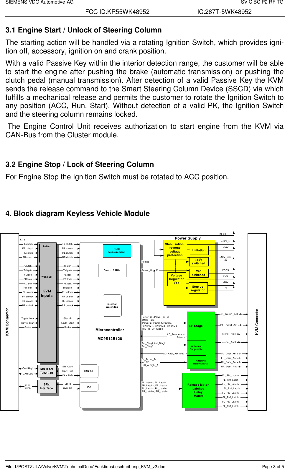 SIEMENS VDO Automotive AG    SV C BC P2 RF TG FCC ID:KR55WK48952 IC:267T-5WK48952 File: I:\POSTZULA\Volvo\KVM\TechnicalDocu\Funktionsbeschreibung_KVM_v2.doc  Page 3 of 5 3.1 Engine Start / Unlock of Steering Column The starting action will be handled via a rotating Ignition Switch, which provides igni-tion off, accessory, ignition on and crank position. With a valid Passive Key within the interior detection range, the customer will be able to start the engine after pushing the brake (automatic transmission) or pushing the clutch pedal (manual transmission). After detection of a valid Passive Key the KVM sends the release command to the Smart Steering Column Device (SSCD) via which fulfills a mechanical release and permits the customer to rotate the Ignition Switch to any position (ACC, Run, Start). Without detection of a valid PK, the Ignition Switch and the steering column remains locked.   The Engine Control Unit receives authorization to start engine from the KVM via CAN-Bus from the Cluster module.  3.2 Engine Stop / Lock of Steering Column For Engine Stop the Ignition Switch must be rotated to ACC position.   4. Block diagram Keyless Vehicle Module                     MicrocontrollerMC9S12B128Stabilisation,reversevoltageprotectionVoltageRegulatorVcc+12VswitchedStep upregulatorKVMInputsRelease MotorLatchesRelayMatrixKl.30MeasurementMS C ANTJA1040SRxInterfaceCAN TxDCAN RxDCAN HighCAN LowSRx_SerialAD_TemperaturBiterrorAD_Ant1, AD_Ant2Ext_Trunk1_Ant +&amp;-Ex_Tr, Int_Tr,Int1&amp;2,Left_A,Right_APower_LF, Power_on_LF2MHz_Takt Power 2, Power 1,Power0,Power M1,Power M2,Power M3TxD_To_LF_StageTxD RFRxD RFFL_RM_Latch+LF-StageAntennaDiagnosticlimitationEN_CANFL_Latch+, FL_Latch-FR_Latch+, FR_Latch-RL_Latch+, RL_Latch-RR_Latch+, RR_Latch-CAN 2.0Quarz 16 MHzinternalWatchdogWake upPolledFL clutchFR  clutchRL clutchRR clutchBrakeKeyIn_StartSCIRL unlockFL lockFL unlockFR lockFR unlockRL lockRR lockRR unlockBrakeTailgateClutchKeyIn_StartFL clutchFR  clutchRL clutchRR clutchRL unlockFL lockFL unlockFR lockFR unlockRL lockRR lockRR unlockTailgateClutchT.gate Lock GlassRKl. 31VccswitchedPollingPower_On_LFKl. 30+12V_L+16V+12V_GeschVCCSVCC+20V-7VAnt_Diag1,Ant_Diag2Ant_Diag3AntennaRelay MatrixFL_RM_Latch-FL_RM_Latch+FL_RM_Latch-FL_RM_Latch+FL_RM_Latch-FL_RM_Latch+FL_RM_Latch-Int_Trunk1_Ant +&amp;-Interior_Ant1 +&amp;-Interior_Ant3 +&amp;-FL_Door_Ant +&amp;-FR_Door_Ant +&amp;-RL_Door_Ant +&amp;-RR_Door_Ant +&amp;-Power SupplyKVM ConnectorKVM Connector