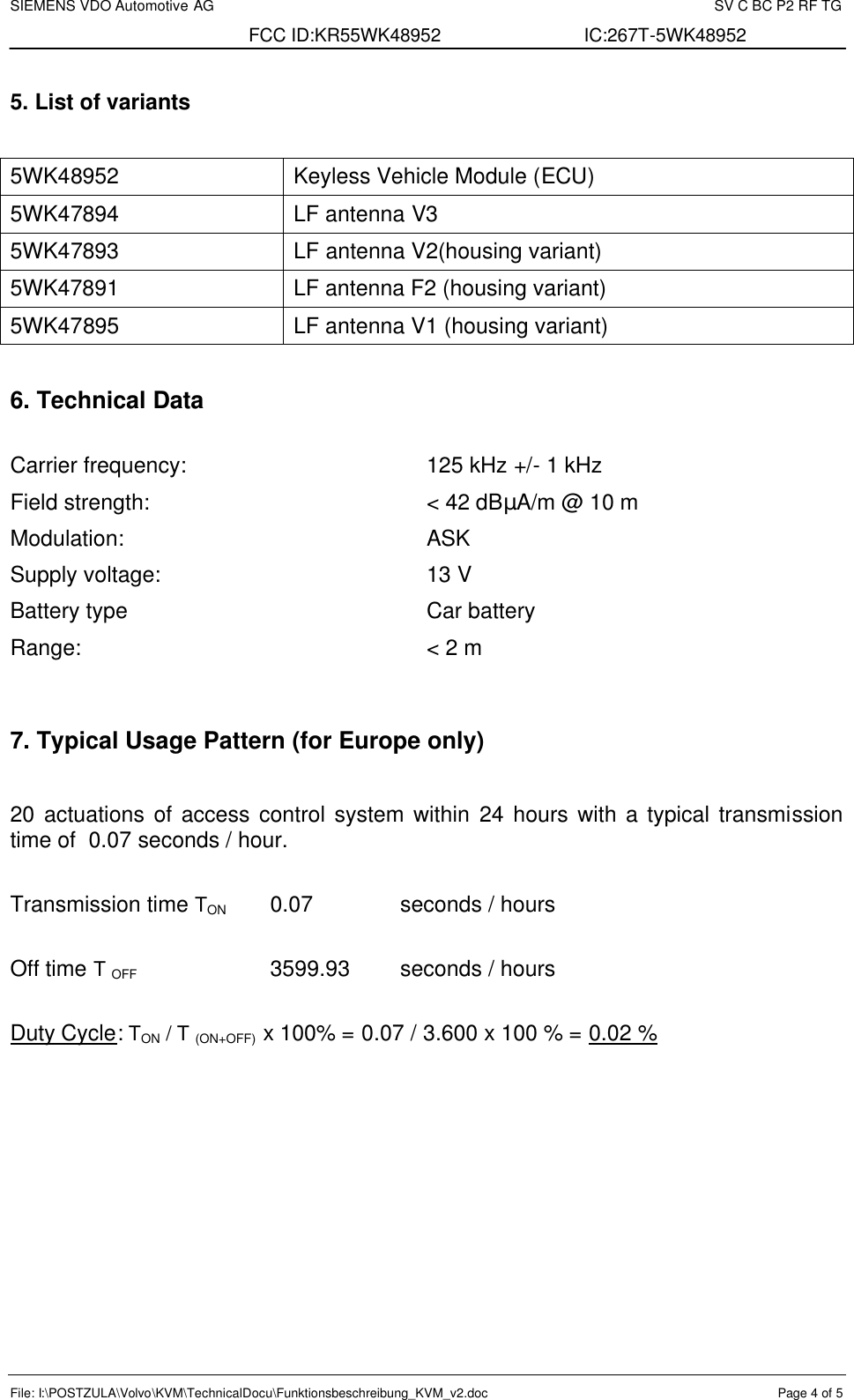 SIEMENS VDO Automotive AG    SV C BC P2 RF TG FCC ID:KR55WK48952 IC:267T-5WK48952 File: I:\POSTZULA\Volvo\KVM\TechnicalDocu\Funktionsbeschreibung_KVM_v2.doc  Page 4 of 5  5. List of variants  5WK48952 Keyless Vehicle Module (ECU) 5WK47894  LF antenna V3 5WK47893  LF antenna V2(housing variant) 5WK47891  LF antenna F2 (housing variant) 5WK47895  LF antenna V1 (housing variant)  6. Technical Data  Carrier frequency:  125 kHz +/- 1 kHz Field strength:  &lt; 42 dBµA/m @ 10 m Modulation:  ASK Supply voltage:  13 V Battery type  Car battery Range:  &lt; 2 m   7. Typical Usage Pattern (for Europe only)   20 actuations of access control system within 24 hours with a typical transmission time of  0.07 seconds / hour.  Transmission time TON 0.07   seconds / hours  Off time T OFF     3599.93 seconds / hours  Duty Cycle: TON / T (ON+OFF)  x 100% = 0.07 / 3.600 x 100 % = 0.02 % 