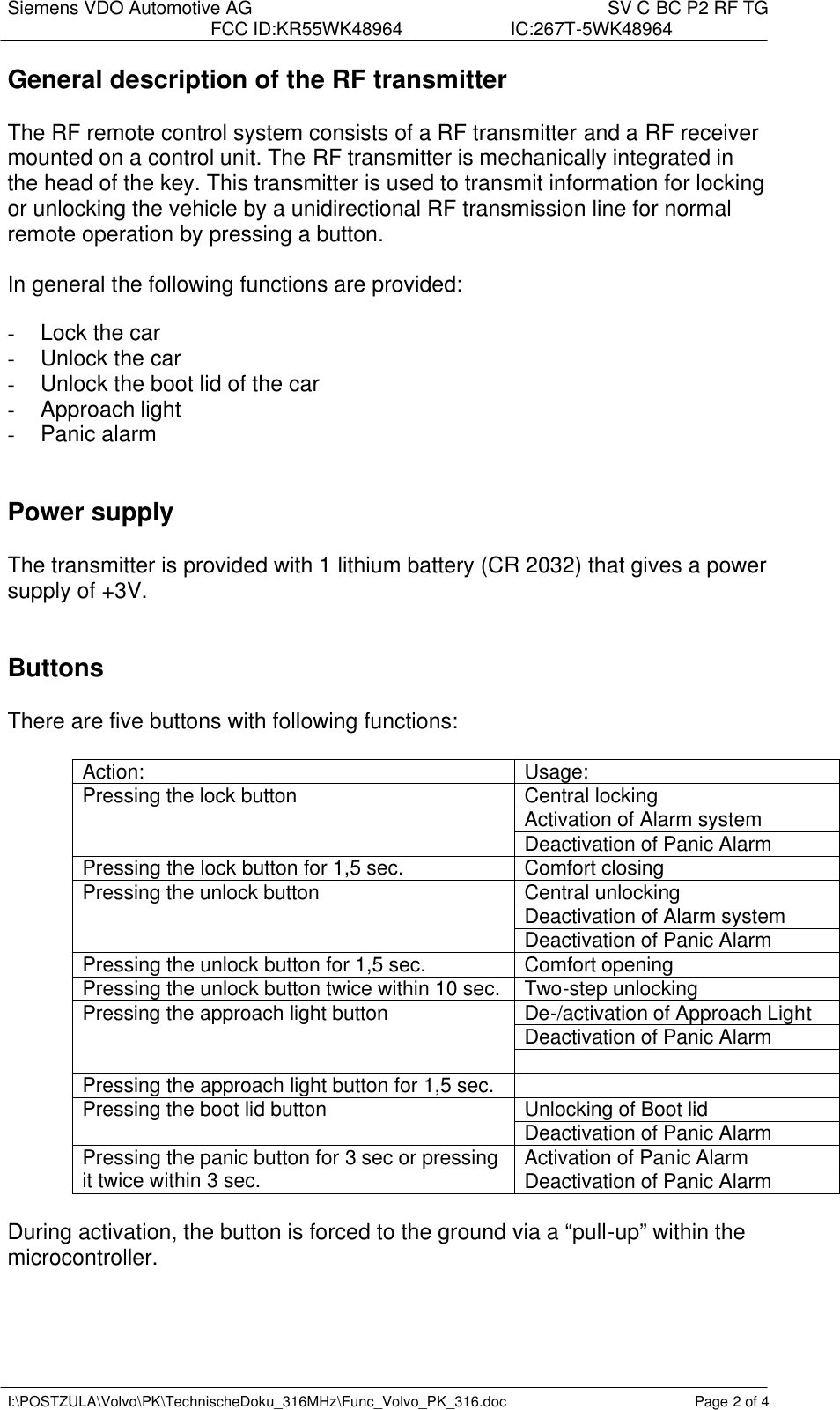 Siemens VDO Automotive AG    SV C BC P2 RF TG FCC ID:KR55WK48964 IC:267T-5WK48964   I:\POSTZULA\Volvo\PK\TechnischeDoku_316MHz\Func_Volvo_PK_316.doc Page 2 of 4 General description of the RF transmitter   The RF remote control system consists of a RF transmitter and a RF receiver mounted on a control unit. The RF transmitter is mechanically integrated in the head of the key. This transmitter is used to transmit information for locking or unlocking the vehicle by a unidirectional RF transmission line for normal remote operation by pressing a button.  In general the following functions are provided:  -  Lock the car -  Unlock the car - Unlock the boot lid of the car - Approach light -  Panic alarm     Power supply  The transmitter is provided with 1 lithium battery (CR 2032) that gives a power supply of +3V.    Buttons  There are five buttons with following functions:  Action:  Usage: Central locking Activation of Alarm system Pressing the lock button Deactivation of Panic Alarm Pressing the lock button for 1,5 sec. Comfort closing Central unlocking Deactivation of Alarm system Pressing the unlock button Deactivation of Panic Alarm Pressing the unlock button for 1,5 sec. Comfort opening Pressing the unlock button twice within 10 sec. Two-step unlocking De-/activation of Approach Light Deactivation of Panic Alarm Pressing the approach light button  Pressing the approach light button for 1,5 sec.   Unlocking of Boot lid Pressing the boot lid button Deactivation of Panic Alarm Activation of Panic Alarm Pressing the panic button for 3 sec or pressing it twice within 3 sec. Deactivation of Panic Alarm  During activation, the button is forced to the ground via a “pull-up” within the microcontroller.   