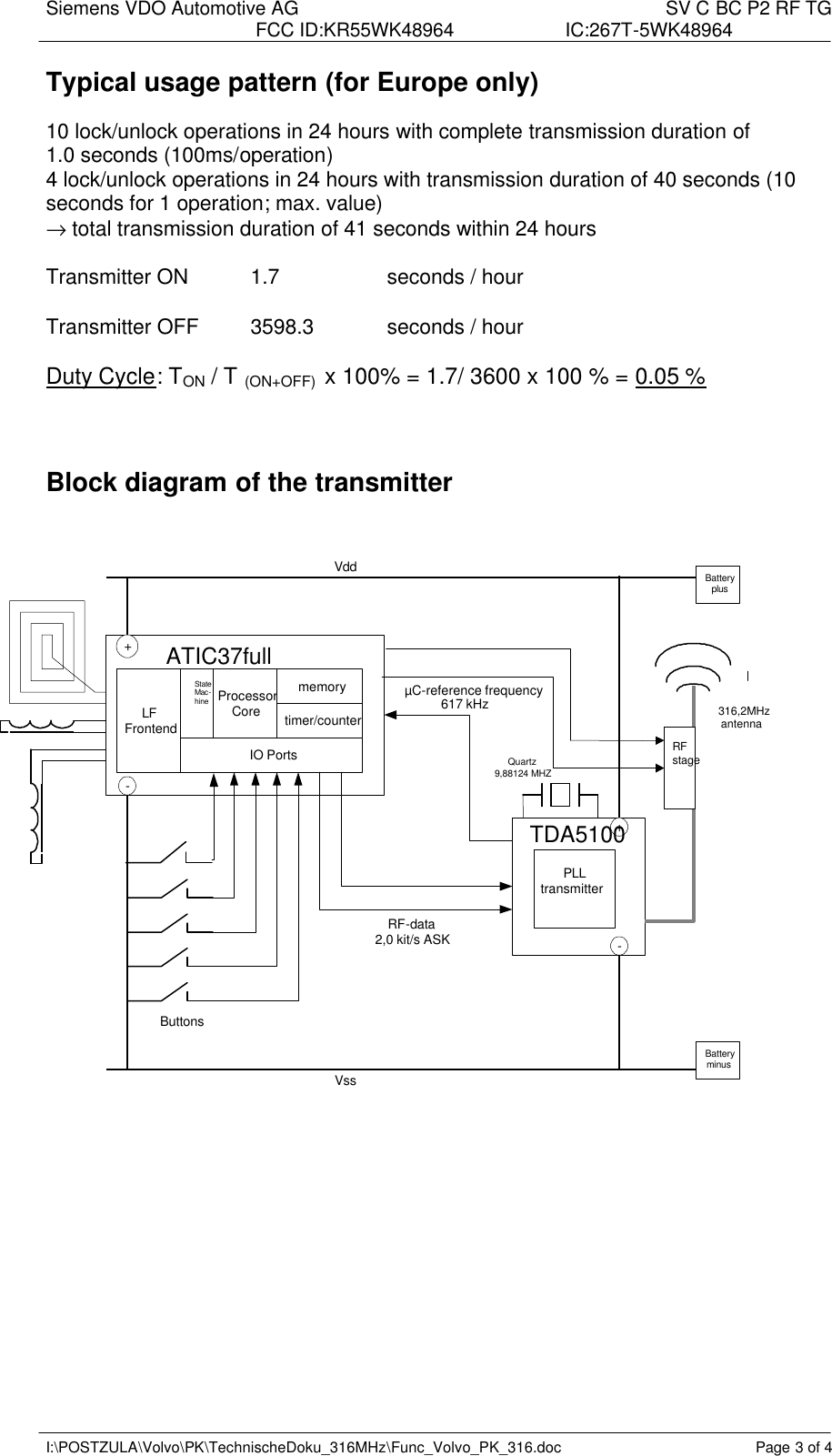 Siemens VDO Automotive AG    SV C BC P2 RF TG FCC ID:KR55WK48964 IC:267T-5WK48964   I:\POSTZULA\Volvo\PK\TechnischeDoku_316MHz\Func_Volvo_PK_316.doc Page 3 of 4 Typical usage pattern (for Europe only)  10 lock/unlock operations in 24 hours with complete transmission duration of  1.0 seconds (100ms/operation) 4 lock/unlock operations in 24 hours with transmission duration of 40 seconds (10 seconds for 1 operation; max. value) → total transmission duration of 41 seconds within 24 hours  Transmitter ON  1.7    seconds / hour  Transmitter OFF 3598.3   seconds / hour  Duty Cycle: TON / T (ON+OFF)  x 100% = 1.7/ 3600 x 100 % = 0.05 %    Block diagram of the transmitter          Vdd Vss ATIC37full IO Ports - + - + TDA5100 Processor Core LF Frontend RF-data 2,0 kit/s ASK PLL transmitter  316,2MHz  antenna Buttons Battery minus Battery plus Quartz 9,88124 MHZ memory State Mac- hine timer/counter   RF stage µ C-reference frequency 617 kHz 