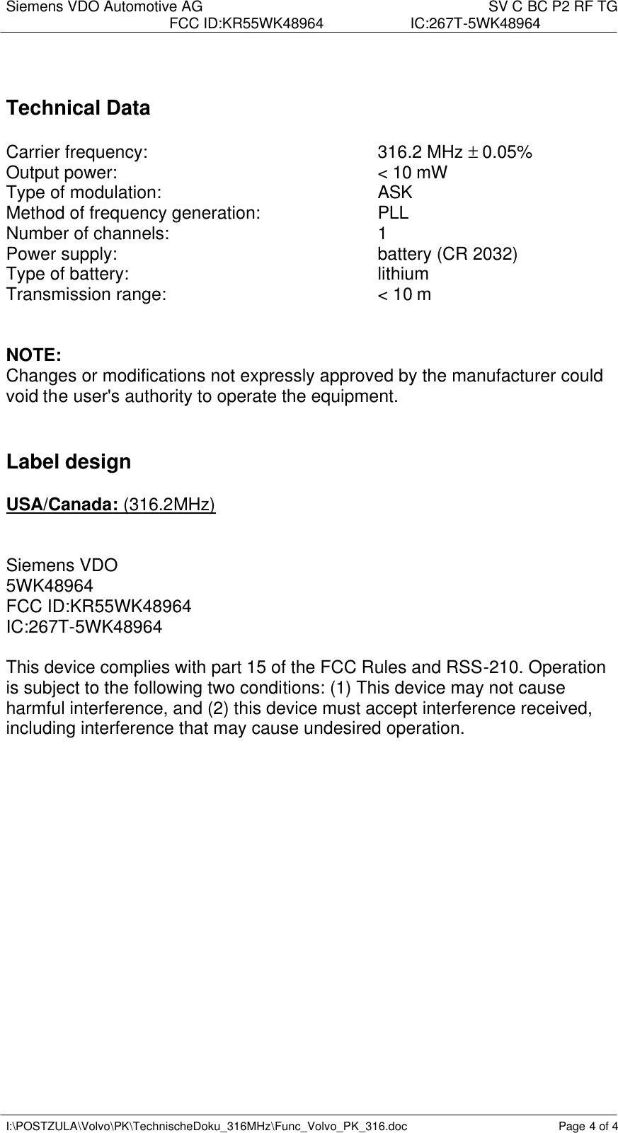 Siemens VDO Automotive AG    SV C BC P2 RF TG FCC ID:KR55WK48964 IC:267T-5WK48964   I:\POSTZULA\Volvo\PK\TechnischeDoku_316MHz\Func_Volvo_PK_316.doc Page 4 of 4    Technical Data   Carrier frequency:          316.2 MHz ± 0.05% Output power:          &lt; 10 mW Type of modulation:          ASK  Method of frequency generation:   PLL Number of channels:        1 Power supply:          battery (CR 2032) Type of battery:     lithium Transmission range:        &lt; 10 m    NOTE: Changes or modifications not expressly approved by the manufacturer could void the user&apos;s authority to operate the equipment.    Label design  USA/Canada: (316.2MHz)   Siemens VDO 5WK48964 FCC ID:KR55WK48964 IC:267T-5WK48964  This device complies with part 15 of the FCC Rules and RSS-210. Operation is subject to the following two conditions: (1) This device may not cause harmful interference, and (2) this device must accept interference received, including interference that may cause undesired operation.  