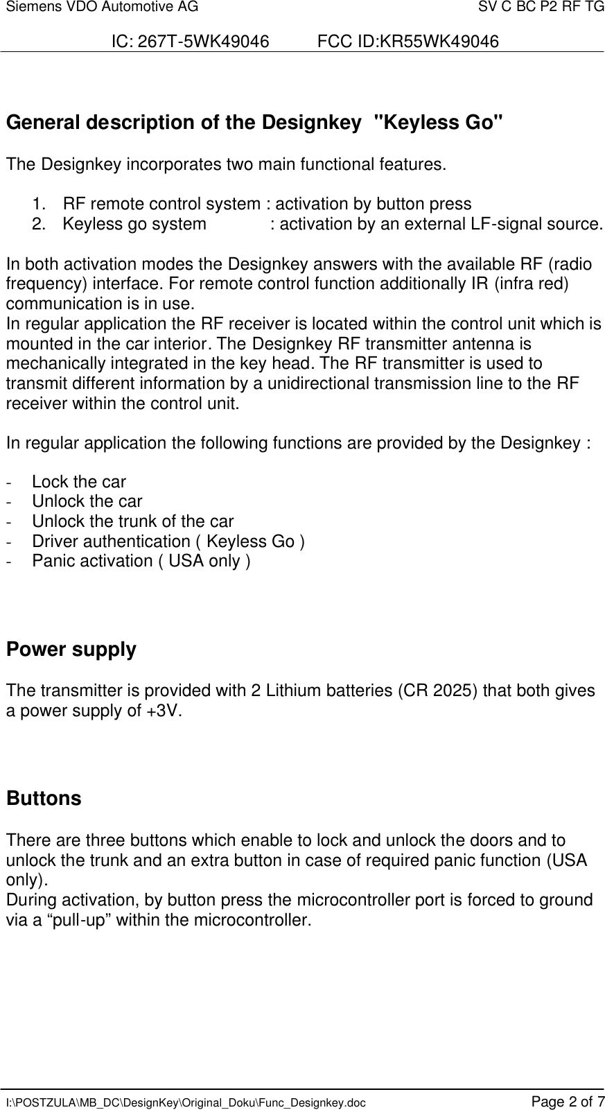 Siemens VDO Automotive AG    SV C BC P2 RF TG  IC: 267T-5WK49046          FCC ID:KR55WK49046   I:\POSTZULA\MB_DC\DesignKey\Original_Doku\Func_Designkey.doc Page 2 of 7   General description of the Designkey  &quot;Keyless Go&quot;  The Designkey incorporates two main functional features.    1.   RF remote control system : activation by button press  2.   Keyless go system             : activation by an external LF-signal source.  In both activation modes the Designkey answers with the available RF (radio frequency) interface. For remote control function additionally IR (infra red) communication is in use. In regular application the RF receiver is located within the control unit which is mounted in the car interior. The Designkey RF transmitter antenna is mechanically integrated in the key head. The RF transmitter is used to transmit different information by a unidirectional transmission line to the RF receiver within the control unit.  In regular application the following functions are provided by the Designkey :  -  Lock the car -  Unlock the car -  Unlock the trunk of the car - Driver authentication ( Keyless Go ) - Panic activation ( USA only )    Power supply  The transmitter is provided with 2 Lithium batteries (CR 2025) that both gives a power supply of +3V.    Buttons  There are three buttons which enable to lock and unlock the doors and to unlock the trunk and an extra button in case of required panic function (USA only). During activation, by button press the microcontroller port is forced to ground via a “pull-up” within the microcontroller.  