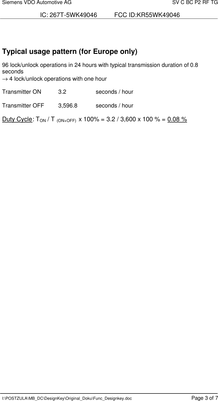 Siemens VDO Automotive AG    SV C BC P2 RF TG  IC: 267T-5WK49046          FCC ID:KR55WK49046   I:\POSTZULA\MB_DC\DesignKey\Original_Doku\Func_Designkey.doc Page 3 of 7    Typical usage pattern (for Europe only)  96 lock/unlock operations in 24 hours with typical transmission duration of 0.8 seconds → 4 lock/unlock operations with one hour  Transmitter ON  3.2    seconds / hour  Transmitter OFF  3,596.8  seconds / hour  Duty Cycle: TON / T (ON+OFF)  x 100% = 3.2 / 3,600 x 100 % = 0.08 %       