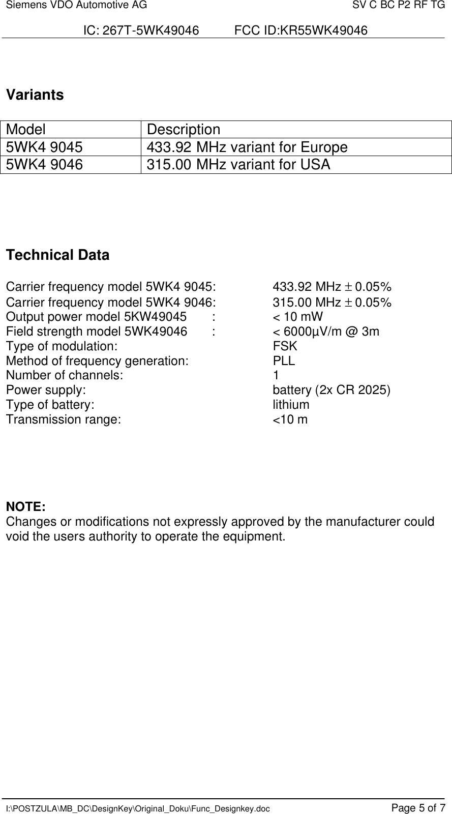 Siemens VDO Automotive AG    SV C BC P2 RF TG  IC: 267T-5WK49046          FCC ID:KR55WK49046   I:\POSTZULA\MB_DC\DesignKey\Original_Doku\Func_Designkey.doc Page 5 of 7   Variants  Model Description 5WK4 9045 433.92 MHz variant for Europe 5WK4 9046  315.00 MHz variant for USA      Technical Data   Carrier frequency model 5WK4 9045:    433.92 MHz ± 0.05% Carrier frequency model 5WK4 9046:    315.00 MHz ± 0.05% Output power model 5KW49045       :    &lt; 10 mW Field strength model 5WK49046       :     &lt; 6000µV/m @ 3m Type of modulation:          FSK  Method of frequency generation:   PLL Number of channels:        1 Power supply:     battery (2x CR 2025) Type of battery:          lithium Transmission range:        &lt;10 m       NOTE: Changes or modifications not expressly approved by the manufacturer could void the users authority to operate the equipment.        