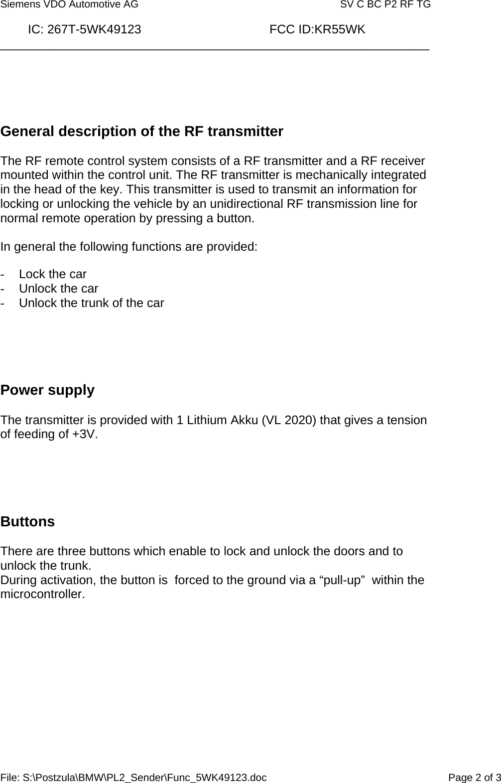  Siemens VDO Automotive AG   SV C BC P2 RF TG          IC: 267T-5WK49123                                     FCC ID:KR55WK ______________________________________________________________ File: S:\Postzula\BMW\PL2_Sender\Func_5WK49123.doc  Page 2 of 3      General description of the RF transmitter  The RF remote control system consists of a RF transmitter and a RF receiver mounted within the control unit. The RF transmitter is mechanically integrated in the head of the key. This transmitter is used to transmit an information for locking or unlocking the vehicle by an unidirectional RF transmission line for normal remote operation by pressing a button.  In general the following functions are provided:  -  Lock the car -  Unlock the car -  Unlock the trunk of the car      Power supply  The transmitter is provided with 1 Lithium Akku (VL 2020) that gives a tension of feeding of +3V.       Buttons  There are three buttons which enable to lock and unlock the doors and to unlock the trunk. During activation, the button is  forced to the ground via a “pull-up”  within the microcontroller.       