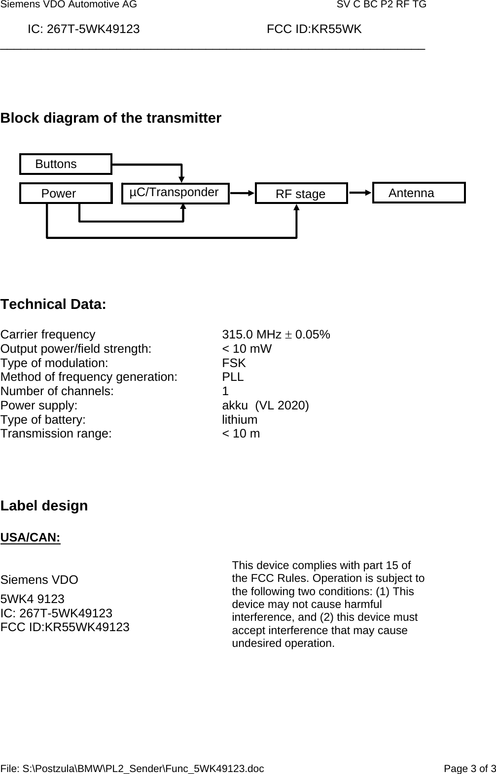  Siemens VDO Automotive AG   SV C BC P2 RF TG          IC: 267T-5WK49123                                     FCC ID:KR55WK ______________________________________________________________ File: S:\Postzula\BMW\PL2_Sender\Func_5WK49123.doc  Page 3 of 3     Block diagram of the transmitter             Technical Data:   Carrier frequency    315.0 MHz ± 0.05% Output power/field strength:    &lt; 10 mW Type of modulation:    FSK  Method of frequency generation:    PLL Number of channels:   1 Power supply:        akku  (VL 2020) Type of battery:    lithium Transmission range:      &lt; 10 m      Label design  USA/CAN:   Siemens VDO  5WK4 9123 IC: 267T-5WK49123 FCC ID:KR55WK49123     This device complies with part 15 of the FCC Rules. Operation is subject to the following two conditions: (1) This device may not cause harmful interference, and (2) this device must accept interference that may cause undesired operation. AntennaRF stage µC/Transponder Power Buttons 