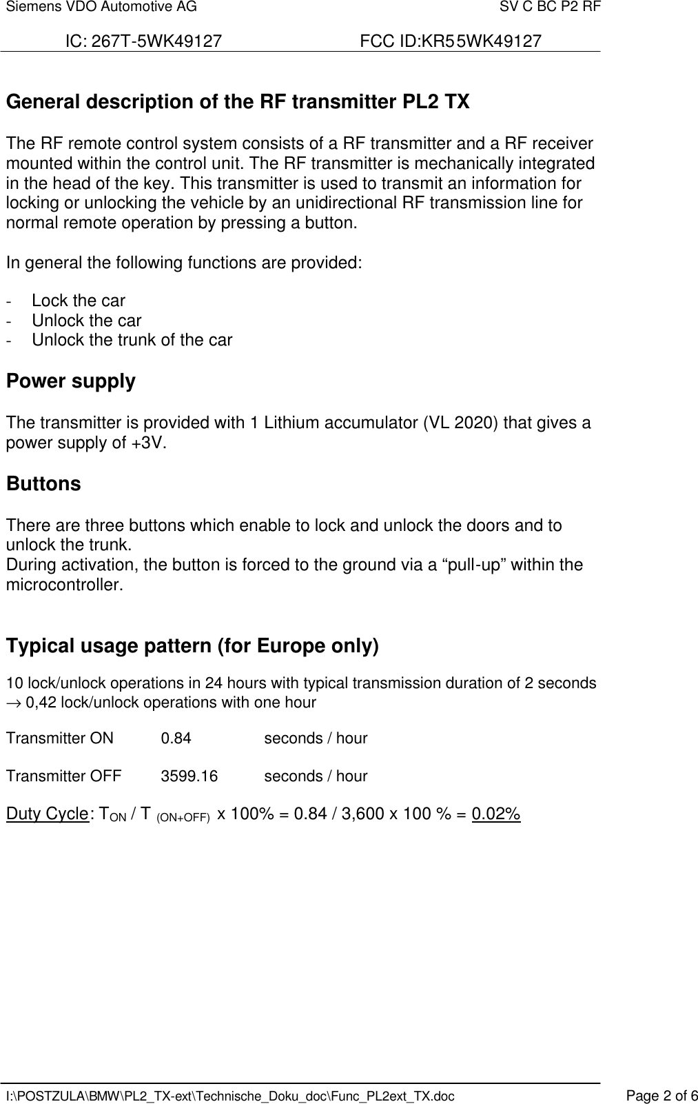 Siemens VDO Automotive AG    SV C BC P2 RF  IC: 267T-5WK49127                             FCC ID:KR55WK49127   I:\POSTZULA\BMW\PL2_TX-ext\Technische_Doku_doc\Func_PL2ext_TX.doc    Page 2 of 6  General description of the RF transmitter PL2 TX  The RF remote control system consists of a RF transmitter and a RF receiver mounted within the control unit. The RF transmitter is mechanically integrated in the head of the key. This transmitter is used to transmit an information for locking or unlocking the vehicle by an unidirectional RF transmission line for normal remote operation by pressing a button.  In general the following functions are provided:  -  Lock the car -  Unlock the car -  Unlock the trunk of the car  Power supply  The transmitter is provided with 1 Lithium accumulator (VL 2020) that gives a power supply of +3V.   Buttons  There are three buttons which enable to lock and unlock the doors and to unlock the trunk. During activation, the button is forced to the ground via a “pull-up” within the microcontroller.   Typical usage pattern (for Europe only)  10 lock/unlock operations in 24 hours with typical transmission duration of 2 seconds → 0,42 lock/unlock operations with one hour  Transmitter ON  0.84    seconds / hour  Transmitter OFF  3599.16  seconds / hour  Duty Cycle: TON / T (ON+OFF)  x 100% = 0.84 / 3,600 x 100 % = 0.02%     