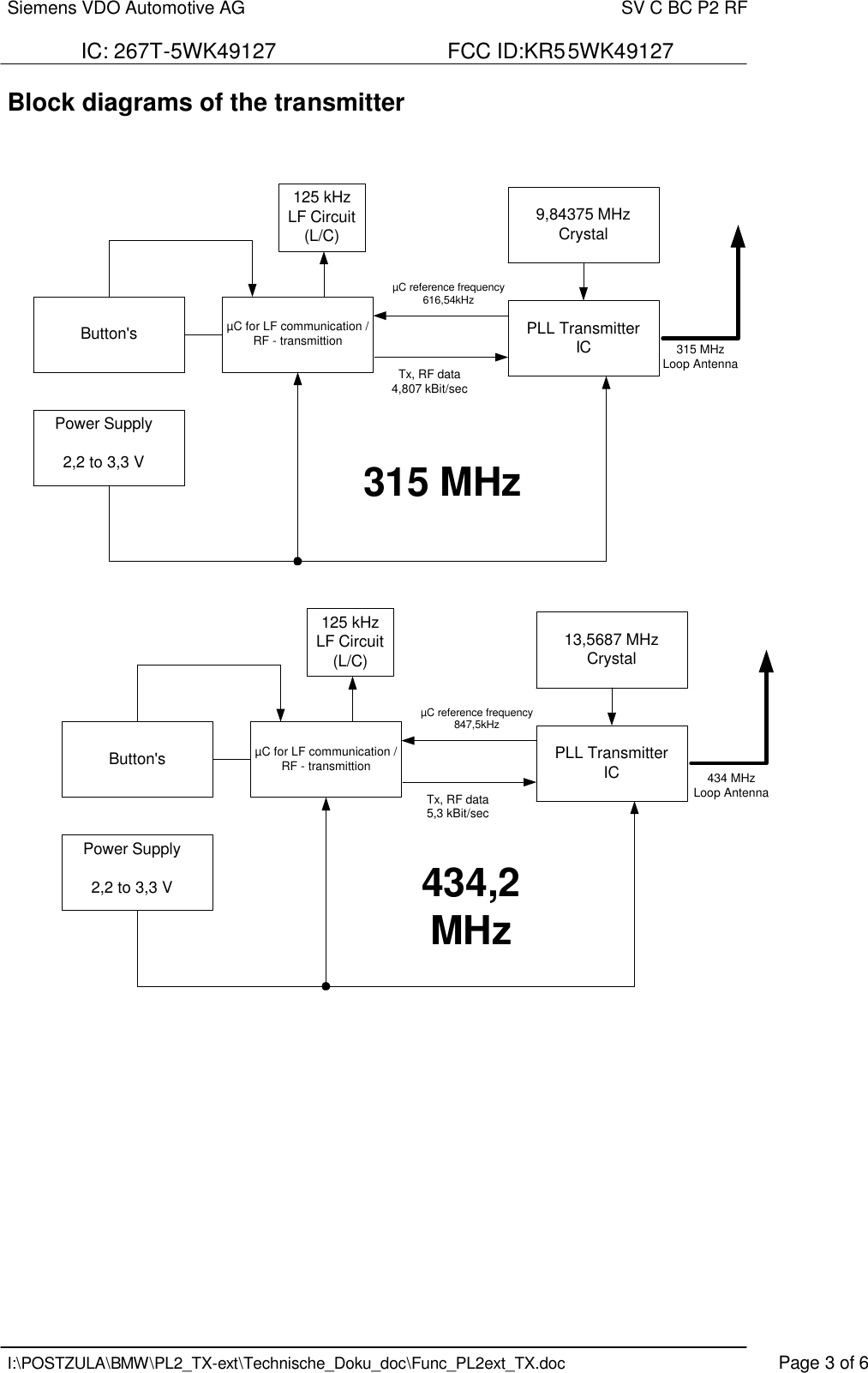 Siemens VDO Automotive AG    SV C BC P2 RF  IC: 267T-5WK49127                             FCC ID:KR55WK49127   I:\POSTZULA\BMW\PL2_TX-ext\Technische_Doku_doc\Func_PL2ext_TX.doc    Page 3 of 6 Block diagrams of the transmitter     Button&apos;s PLL TransmitterIC9,84375 MHzCrystal125 kHzLF Circuit(L/C)315 MHzLoop AntennaµC for LF communication /RF - transmittionPower Supply2,2 to 3,3 VµC reference frequency616,54kHzTx, RF data4,807 kBit/sec315 MHzButton&apos;s PLL TransmitterIC13,5687 MHzCrystal125 kHzLF Circuit(L/C)µC for LF communication /RF - transmittionPower Supply2,2 to 3,3 VµC reference frequency847,5kHzTx, RF data5,3 kBit/sec434,2MHz434 MHzLoop Antenna